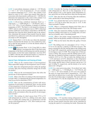 CHAPTER 4
301
4–126C Consider the freezing of packaged meat in boxes
with refrigerated air. How do (a) the temperature of air,
(b) the velocity of air, (c) the capacity of the refrigeration sys-
tem, and (d) the size of the meat boxes affect the freezing time?
4–127C How does the rate of freezing affect the tenderness,
color, and the drip of meat during thawing?
4–128C It is claimed that beef can be stored for up to two
years at –23°C but no more than one year at –12°C. Is this
claim reasonable? Explain.
4–129C What is a refrigerated shipping dock? How does it
reduce the refrigeration load of the cold storage rooms?
4–130C How does immersion chilling of poultry compare to
forced-air chilling with respect to (a) cooling time, (b) mois-
ture loss of poultry, and (c) microbial growth.
4–131C What is the proper storage temperature of frozen
poultry? What are the primary methods of freezing for poultry?
4–132C What are the factors that affect the quality of frozen
fish?
4–133 The chilling room of a meat plant is 15 m 3 18 m 3
5.5 m in size and has a capacity of 350 beef carcasses. The
power consumed by the fans and the lights in the chilling room
are 22 and 2 kW, respectively, and the room gains heat through
its envelope at a rate of 14 kW. The average mass of beef car-
casses is 220 kg. The carcasses enter the chilling room at 35°C,
after they are washed to facilitate evaporative cooling, and are
cooled to 16°C in 12 h. The air enters the chilling room at
22.2°C and leaves at 0.5°C. Determine (a) the refrigeration
load of the chilling room and (b) the volume flow rate of air.
The average specific heats of beef carcasses and air are 3.14
and 1.0 kJ/kg·°C, respectively, and the density of air can be
taken to be 1.28 kg/m3
.
4–134 In a meat processing plant, 10-cm-thick beef slabs
(r 5 1090 kg/m3
, cp 5 3.54 kJ/kg·K, k 5 0.47 W/m·K, and
a 5 0.13 3 10–6
m2
/s) initially at 15°C are to be cooled in
the racks of a large freezer that is maintained at 212°C. The
meat slabs are placed close to each other so that heat transfer
from the 10-cm-thick edges is negligible. The entire slab is to
be cooled below 5°C, but the temperature of the steak is not
FIGURE P4–134
Air
–12°C 10 cm
Meat
to drop below 21°C anywhere during refrigeration to avoid
“frost bite.” The convection heat transfer coefficient and thus
the rate of heat transfer from the steak can be controlled by
varying the speed of a circulating fan inside. Determine the
4–115 A semi-infinite aluminum cylinder (k 5 237 W/m·K,
a 5 9.71 3 1025
m2
/s) of diameter D 5 15 cm is initially
at a uniform temperature of Ti 5 115°C. The cylinder is now
placed in water at 10°C, where heat transfer takes place by
convection with a heat transfer coefficient of h 5 140 W/m2
·K.
Determine the temperature at the center of the cylinder 5 cm
from the end surface 8 min after the start of cooling.
4–116 A 20-cm-long cylindrical aluminum block (r 5
2702 kg/m3
, cp 5 0.896 kJ/kg·K, k 5 236 W/m·K, and a 5
9.75 3 1025
m2
/s), 15 cm in diameter, is initially at a uniform
temperature of 20°C. The block is to be heated in a furnace at
1200°C until its center temperature rises to 300°C. If the heat
transfer coefficient on all surfaces of the block is 80 W/m2
·K,
determine how long the block should be kept in the furnace.
Also, determine the amount of heat transfer from the alumi-
num block if it is allowed to cool in the room until its tempera-
ture drops to 20°C throughout.
4–117 Repeat Prob. 4–116 for the case where the aluminum
block is inserted into the furnace on a low-conductivity mate-
rial so that the heat transfer to or from the bottom surface of
the block is negligible.
4–118 Reconsider Prob. 4–116. Using EES (or other)
software, investigate the effect of the final center
temperature of the block on the heating time and the amount of
heat transfer. Let the final center temperature vary from 50°C
to 1000°C. Plot the time and the heat transfer as a function of
the final center temperature, and discuss the results.
Special Topic: Refrigeration and Freezing of Foods
4–119C What are the common kinds of microorganisms?
What undesirable changes do microorganisms cause in foods?
4–120C How does refrigeration prevent or delay the spoilage
of foods? Why does freezing extend the storage life of foods
for months?
4–121C What are the environmental factors that affect the
growth rate of microorganisms in foods?
4–122C What is the effect of cooking on the microorganisms
in foods? Why is it important that the internal temperature of a
roast in an oven be raised above 70°C?
4–123C How can the contamination of foods with micro-
organisms be prevented or minimized? How can the growth
of microorganisms in foods be retarded? How can the micro-
organisms in foods be destroyed?
4–124C How does (a) the air motion and (b) the relative hu-
midity of the environment affect the growth of microorgan-
isms in foods?
4–125C The cooling of a beef carcass from 37°C to 5°C
with refrigerated air at 0°C in a chilling room takes about
48 h. To reduce the cooling time, it is proposed to cool the
carcass with refrigerated air at 210°C. How would you evalu-
ate this proposal?
 