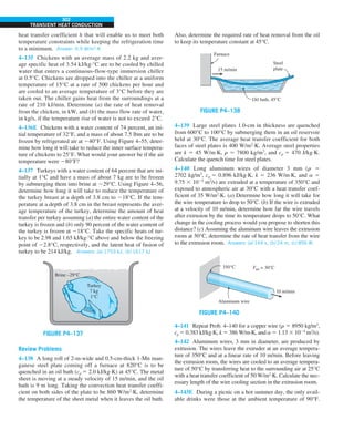 302
TRANSIENT HEAT CONDUCTION
heat transfer coefficient h that will enable us to meet both
temperature constraints while keeping the refrigeration time
to a minimum. Answer: 9.9 W/m2
·K
4–135 Chickens with an average mass of 2.2 kg and aver-
age specific heat of 3.54 kJ/kg·°C are to be cooled by chilled
water that enters a continuous-flow-type immersion chiller
at 0.5°C. Chickens are dropped into the chiller at a uniform
temperature of 15°C at a rate of 500 chickens per hour and
are cooled to an average temperature of 3°C before they are
taken out. The chiller gains heat from the surroundings at a
rate of 210 kJ/min. Determine (a) the rate of heat removal
from the chicken, in kW, and (b) the mass flow rate of water,
in kg/s, if the temperature rise of water is not to exceed 2°C.
4–136E Chickens with a water content of 74 percent, an ini-
tial temperature of 32°F, and a mass of about 7.5 lbm are to be
frozen by refrigerated air at 240°F. Using Figure 4–55, deter-
mine how long it will take to reduce the inner surface tempera-
ture of chickens to 25°F. What would your answer be if the air
temperature were 280°F?
4–137 Turkeys with a water content of 64 percent that are ini-
tially at 1°C and have a mass of about 7 kg are to be frozen
by submerging them into brine at 229°C. Using Figure 4–56,
determine how long it will take to reduce the temperature of
the turkey breast at a depth of 3.8 cm to 218°C. If the tem-
perature at a depth of 3.8 cm in the breast represents the aver-
age temperature of the turkey, determine the amount of heat
transfer per turkey assuming (a) the entire water content of the
turkey is frozen and (b) only 90 percent of the water content of
the turkey is frozen at 218°C. Take the specific heats of tur-
key to be 2.98 and 1.65 kJ/kg·°C above and below the freezing
point of 22.8°C, respectively, and the latent heat of fusion of
turkey to be 214 kJ/kg. Answers: (a) 1753 kJ, (b) 1617 kJ
FIGURE P4–137
Brine –29°C
Turkey
7 kg
1°C
Review Problems
4–138 A long roll of 2-m-wide and 0.5-cm-thick 1-Mn man-
ganese steel plate coming off a furnace at 820°C is to be
quenched in an oil bath (cp 5 2.0 kJ/kg·K) at 45°C. The metal
sheet is moving at a steady velocity of 15 m/min, and the oil
bath is 9 m long. Taking the convection heat transfer coeffi-
cient on both sides of the plate to be 860 W/m2
·K, determine
the temperature of the sheet metal when it leaves the oil bath.
Also, determine the required rate of heat removal from the oil
to keep its temperature constant at 45°C.
FIGURE P4–138
15 m/min
Steel
plate
Oil bath, 45°C
Furnace
4–139 Large steel plates 1.0-cm in thickness are quenched
from 600°C to 100°C by submerging them in an oil reservoir
held at 30°C. The average heat transfer coefficient for both
faces of steel plates is 400 W/m2
·K. Average steel properties
are k 5 45 W/m·K, r 5 7800 kg/m3
, and cp 5 470 J/kg·K.
Calculate the quench time for steel plates.
4–140 Long aluminum wires of diameter 3 mm (r 5
2702 kg/m3
, cp 5 0.896 kJ/kg·K, k 5 236 W/m·K, and a 5
9.75 3 1025
m2
/s) are extruded at a temperature of 350°C and
exposed to atmospheric air at 30°C with a heat transfer coef-
ficient of 35 W/m2
·K. (a) Determine how long it will take for
the wire temperature to drop to 50°C. (b) If the wire is extruded
at a velocity of 10 m/min, determine how far the wire travels
after extrusion by the time its temperature drops to 50°C. What
change in the cooling process would you propose to shorten this
distance? (c) Assuming the aluminum wire leaves the extrusion
room at 50°C, determine the rate of heat transfer from the wire
to the extrusion room. Answers: (a) 144 s, (b) 24 m, (c) 856 W
FIGURE P4–140
350°C Tair = 30°C
Aluminum wire
10 m/min
4–141 Repeat Prob. 4–140 for a copper wire (r 5 8950 kg/m3
,
cp 5 0.383 kJ/kg·K, k 5 386 W/m·K, and a 5 1.13 3 1024
m2
/s).
4–142 Aluminum wires, 3 mm in diameter, are produced by
extrusion. The wires leave the extruder at an average tempera-
ture of 350°C and at a linear rate of 10 m/min. Before leaving
the extrusion room, the wires are cooled to an average tempera-
ture of 50°C by transferring heat to the surrounding air at 25°C
with a heat transfer coefficient of 50 W/m2
·K. Calculate the nec-
essary length of the wire cooling section in the extrusion room.
4–143E During a picnic on a hot summer day, the only avail-
able drinks were those at the ambient temperature of 90°F.
 