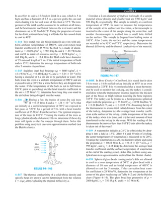 CHAPTER 4
303
Consider a 2-cm-diameter cylindrical rod made of a sample
material whose density and specific heat are 3700 kg/m3
and
920 J/kg·K, respectively. The sample is initially at a uniform
temperature of 25°C. In order to measure the temperatures
of the sample at its surface and its center, a thermocouple is
inserted to the center of the sample along the centerline, and
another thermocouple is welded into a small hole drilled
on the surface. The sample is dropped into boiling water at
100°C. After 3 min, the surface and the center temperatures
are recorded to be 93°C and 75°C, respectively. Determine the
thermal diffusivity and the thermal conductivity of the material.
FIGURE P4–147
Thermocouples
Rod
Boiling water
100°C
Tsurface
Tcenter
4–148E In Betty Crocker’s Cookbook, it is stated that it takes
5 h to roast a 14-lb stuffed turkey initially at 40°F in an oven
maintained at 325°F. It is recommended that a meat thermom-
eter be used to monitor the cooking, and the turkey is consid-
ered done when the thermometer inserted deep into the thickest
part of the breast or thigh without touching the bone registers
185°F. The turkey can be treated as a homogeneous spherical
object with the properties r 5 75 lbm/ft3
, cp 5 0.98 Btu/lbm·°F,
k 5 0.26 Btu/h·ft·°F, and a 5 0.0035 ft2
/h. Assuming the tip of
the thermometer is at one-third radial distance from the center
of the turkey, determine (a) the average heat transfer coeffi-
cient at the surface of the turkey, (b) the temperature of the skin
of the turkey when it is done, and (c) the total amount of heat
transferred to the turkey in the oven. Will the reading of the
thermometer be more or less than 185°F 5 min after the turkey
is taken out of the oven?
4–149 A watermelon initially at 35°C is to be cooled by drop-
ping it into a lake at 15°C. After 4 h and 40 min of cooling,
the center temperature of watermelon is measured to be 20°C.
Treating the watermelon as a 20-cm-diameter sphere and using
the properties k 5 0.618 W/m·K, a 5 0.15 3 1026
m2
/s, r 5
995 kg/m3
, and cp 5 4.18 kJ/kg·K, determine the average heat
transfer coefficient and the surface temperature of watermelon
at the end of the cooling period. Solve this problem using ana-
lytical one-term approximation method (not the Heisler charts).
4–150 Spherical glass beads coming out of a kiln are allowed
to cool in a room temperature of 30°C. A glass bead with a
diameter of 10 mm and an initial temperature of 400°C is
allowed to cool for 3 minutes. If the convection heat trans-
fer coefficient is 28 W/m2
·K, determine the temperature at the
center of the glass bead using (a) Table 4–2 and (b) the Heisler
chart (Figure 4–19). The glass bead has properties of r 5
2800 kg/m3
, cp 5 750 J/kg·K, and k 5 0.7 W/m·K.
In an effort to cool a 12-fluid-oz drink in a can, which is 5 in
high and has a diameter of 2.5 in, a person grabs the can and
starts shaking it in the iced water of the chest at 32°F. The tem-
perature of the drink can be assumed to be uniform at all times,
and the heat transfer coefficient between the iced water and the
aluminum can is 30 Btu/h·ft2
·°F. Using the properties of water
for the drink, estimate how long it will take for the canned drink
to cool to 40°F.
4–144 Two metal rods are being heated in an oven with uni-
form ambient temperature of 1000°C and convection heat
transfer coefficient of 25 W/m2
·K. Rod A is made of alumi-
num (r 5 2702 kg/m3
, cp 5 903 J/kg·K, and k 5 237 W/m·K)
and rod B is made of stainless steel (r 5 8238 kg/m3
, cp 5
468 J/kg·K, and k 5 13.4 W/m·K). Both rods have diameter
of 25 mm and length of 1 m. If the initial temperature of both
rods is 15°C, determine the average temperatures of both rods
after 5 minutes elapsed time.
4–145 Stainless steel ball bearings (r 5 8085 kg/m3
, k 5
15.1 W/m·°C, cp 5 0.480 kJ/kg·°C, and a 5 3.91 3 1026
m2
/s)
having a diameter of 1.2 cm are to be quenched in water. The
balls leave the oven at a uniform temperature of 900°C and are
exposed to air at 30°C for a while before they are dropped into
the water. If the temperature of the balls is not to fall below
850°C prior to quenching and the heat transfer coefficient in
the air is 125 W/m2
·°C, determine how long they can stand in
the air before being dropped into the water.
4–146 During a fire, the trunks of some dry oak trees
(k 5 0.17 W/m·K and a 5 1.28 3 1027
m2
/s) that
are initially at a uniform temperature of 30°C are exposed to
hot gases at 520°C for a period of 5 h, with a heat transfer
coefficient of 65 W/m2
·K on the surface. The ignition tempera-
ture of the trees is 410°C. Treating the trunks of the trees as
long cylindrical rods of diameter 20 cm, determine if these dry
trees will ignite as the fire sweeps through them. Solve this
problem using analytical one-term approximation method (not
the Heisler charts).
FIGURE P4–146
20cm
30°C
Hot
gases
520°C
4–147 The thermal conductivity of a solid whose density and
specific heat are known can be determined from the relation
k 5 a/rcp after evaluating the thermal diffusivity a.
 