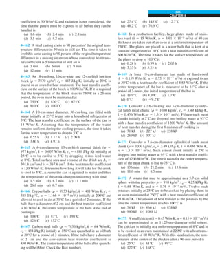 CHAPTER 4
305
(a) 27.4°C (b) 143°C (c) 12.7°C
(d) 48.2°C (e) 76.9°C
4–168 In a production facility, large plates made of stain-
less steel (k 5 15 W/m·K, a 5 3.91 3 1026
m2
/s) of 40 cm
thickness are taken out of an oven at a uniform temperature of
750°C. The plates are placed in a water bath that is kept at a
constant temperature of 20°C with a heat transfer coefficient of
600 W/m2
·K. The time it takes for the surface temperature of
the plates to drop to 100°C is
(a) 0.28 h (b) 0.99 h (c) 2.05 h
(d) 3.55 h (e) 5.33 h
4–169 A long 18-cm-diameter bar made of hardwood
(k 5 0.159 W/m·K, a 5 1.75 3 1027
m2
/s) is exposed to air
at 30°C with a heat transfer coefficient of 8.83 W/m2
·K. If the
center temperature of the bar is measured to be 15°C after a
period of 3-hours, the initial temperature of the bar is
(a) 11.9°C (b) 4.9°C (c) 1.7°C
(d) 0°C (e) 29.2°C
4–170 Consider a 7.6-cm-long and 3-cm-diameter cylindri-
cal lamb meat chunk (r 5 1030 kg/m3
, cp 5 3.49 kJ/kg·K,
k 5 0.456 W/m·K, a 5 1.3 3 1027
m2
/s). Fifteen such meat
chunks initially at 2°C are dropped into boiling water at 95°C
with a heat transfer coefficient of 1200 W/m2
·K. The amount
of heat transfer during the first 8 minutes of cooking is
(a) 71 kJ (b) 227 kJ (c) 238 kJ
(d) 269 kJ (e) 307 kJ
4–171 Consider a 7.6-cm-diameter cylindrical lamb meat
chunk (r 5 1030 kg/m3
, cp 5 3.49 kJ/kg·K, k 5 0.456 W/m·K,
a 5 1.3 3 1027
m2
/s). Such a meat chunk intially at 2°C is
dropped into boiling water at 95°C with a heat transfer coeffi-
cient of 1200 W/m2
·K. The time it takes for the center tempera-
ture of the meat chunk to rise to 75 °C is
(a) 136 min (b) 21.2 min (c) 13.6 min
(d) 11.0 min (e) 8.5 min
4–172 A potato that may be approximated as a 5.7-cm solid
sphere with the properties r 5 910 kg/m3
, cp 5 4.25 kJ/kg·K,
k 5 0.68 W/m·K, and a 5 1.76 3 1027
m2
/s. Twelve such
potatoes initially at 25°C are to be cooked by placing them in
an oven maintained at 250°C with a heat transfer coefficient of
95 W/m2
·K. The amount of heat transfer to the potatoes by the
time the center temperature reaches 100°C is
(a) 56 kJ (b) 666 kJ (c) 838 kJ
(d) 940 kJ (e) 1088 kJ
4–173 Asmallchicken(k50.45W/m·K,a50.1531026
m2
/s)
can be approximated as an 11.25-cm-diameter solid sphere.
The chicken is initially at a uniform temperature of 8ºC and is
to be cooked in an oven maintained at 220ºC with a heat trans-
fer coefficient of 80 W/m2
·K. With this idealization, the tem-
perature at the center of the chicken after a 90-min period is
(a) 25°C (b) 61°C (c) 89°C
(d) 122°C (e) 168°C
coefficient is 30 W/m2
·K and radiation is not considered, the
time that the panels must be exposed to air before they can be
handled is
(a) 1.6 min (b) 2.4 min (c) 2.8 min
(d) 3.5 min (e) 4.2 min
4–162 A steel casting cools to 90 percent of the original tem-
perature difference in 30 min in still air. The time it takes to
cool this same casting to 90 percent of the original temperature
difference in a moving air stream whose convective heat trans-
fer coefficient is 5 times that of still air is
(a) 3 min (b) 6 min (c) 9 min
(d) 12 min (e) 15 min
4–163 An 18-cm-long, 16-cm-wide, and 12-cm-high hot iron
block (r 5 7870 kg/m3
, cp 5 447 J/kg·K) initially at 20°C is
placed in an oven for heat treatment. The heat transfer coeffi-
cient on the surface of the block is 100 W/m2
·K. If it is required
that the temperature of the block rises to 750°C in a 25-min
period, the oven must be maintained at
(a) 750°C (b) 830°C (c) 875°C
(d) 910°C (e) 1000°C
4–164 A 10-cm-inner diameter, 30-cm-long can filled with
water initially at 25°C is put into a household refrigerator at
3°C. The heat transfer coefficient on the surface of the can is
14 W/m2
·K. Assuming that the temperature of the water
remains uniform during the cooling process, the time it takes
for the water temperature to drop to 5°C is
(a) 0.55 h (b) 1.17 h (c) 2.09 h
(d) 3.60 h (e) 4.97 h
4–165 A 6-cm-diameter 13-cm-high canned drink (r 5
977 kg/m3
, k 5 0.607 W/m·K, cp 5 4180 J/kg·K) initially at
25°C is to be cooled to 5°C by dropping it into iced water
at 0°C. Total surface area and volume of the drink are As 5
301.6 cm2
and V 5 367.6 cm3
. If the heat transfer coefficient
is 120 W/m2
·K, determine how long it will take for the drink
to cool to 5°C. Assume the can is agitated in water and thus
the temperature of the drink changes uniformly with time.
(a) 1.5 min (b) 8.7 min (c) 11.1 min
(d) 26.6 min (e) 6.7 min
4–166 Copper balls (r 5 8933 kg/m3
, k 5 401 W/m·K, cp 5
385 J/kg·°C, a 5 1.166 3 1024
m2
/s) initially at 200°C are
allowed to cool in air at 30°C for a period of 2 minutes. If the
balls have a diameter of 2 cm and the heat transfer coefficient
is 80 W/m2
·K, the center temperature of the balls at the end of
cooling is
(a) 104°C (b) 87°C (c) 198°C
(d) 126°C (e) 152°C
4–167 Carbon steel balls (r 5 7830 kg/m3
, k 5 64 W/m·K,
cp 5 434 J/kg·K) initially at 150°C are quenched in an oil bath
at 20°C for a period of 3 minutes. If the balls have a diameter
of 5 cm and the convection heat transfer coefficient is
450 W/m2
·K. The center temperature of the balls after quench-
ing will be (Hint: Check the Biot number).
 