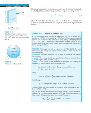 10
INTRODUCTION AND BASIC CONCEPTS
The rate of heat transfer per unit area normal to the direction of heat transfer
is called heat flux, and the average heat flux is expressed as (Fig. 1–13)
q
#
5
Q
#
A
(W/m2
) (1–8)
where A is the heat transfer area. The unit of heat flux in English units
is Btu/h·ft2
. Note that heat flux may vary with time as well as position on a
surface.
EXAMPLE 1–1 Heating of a Copper Ball
A 10-cm-diameter copper ball is to be heated from 100°C to an average tem-
perature of 150°C in 30 minutes (Fig. 1–14). Taking the average density and
specific heat of copper in this temperature range to be r 5 8950 kg/m3
and
cp 5 0.395 kJ/kg·°C, respectively, determine (a) the total amount of heat
transfer to the copper ball, (b) the average rate of heat transfer to the ball, and
(c) the average heat flux.
SOLUTION The copper ball is to be heated from 100°C to 150°C. The total
heat transfer, the average rate of heat transfer, and the average heat flux are
to be determined.
Assumptions Constant properties can be used for copper at the average
temperature.
Properties The average density and specific heat of copper are given to be
r 5 8950 kg/m3
and cp 5 0.395 kJ/kg·°C.
Analysis (a) The amount of heat transferred to the copper ball is simply the
change in its internal energy, and is determined from
Energy transfer to the system 5 Energy increase of the system
Q 5 DU 5 mcavg (T2 2 T1)
where
m 5 rV 5
p
6
rD3
5
p
6
(8950 kg/m3
)(0.1 m)3
5 4.686 kg
Substituting,
Q 5 (4.686 kg)(0.395 kJ/kg·°C)(150 2 100)°C 5 92.6 kJ
Therefore, 92.6 kJ of heat needs to be transferred to the copper ball to heat it
from 100°C to 150°C.
(b) The rate of heat transfer normally changes during a process with time.
However, we can determine the average rate of heat transfer by dividing the
total amount of heat transfer by the time interval. Therefore,
Q
·
avg 5
Q
Dt
5
92.6 kJ
1800 s
5 0.0514 kJ/s 5 51.4 W
FIGURE 1–13
Heat flux is heat transfer per unit
time and per unit area, and is equal
to q
· 5 Q
·
/A when Q
·
is uniform over the
area A.
FIGURE 1–14
Schematic for Example 1–1.
3 m
2 m
A = 6 m2
Q = 24 W
= const.
.
.
.
q = = = 4 W/m2
Q
—
A
24 W
–——
6 m2
A = pD2
T2 = 150°C
Copper ball
T1 = 100°C
Q
 