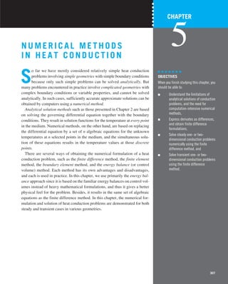 307
N UME RICAL METHODS
IN HE AT CONDUCTION
S
o far we have mostly considered relatively simple heat conduction
problems involving simple geometries with simple boundary conditions
because only such simple problems can be solved analytically. But
many problems encountered in practice involve complicated geometries with
complex boundary conditions or variable properties, and cannot be solved
analytically. In such cases, sufficiently accurate approximate solutions can be
obtained by computers using a numerical method.
Analytical solution methods such as those presented in Chapter 2 are based
on solving the governing differential equation together with the boundary
conditions. They result in solution functions for the temperature at every point
in the medium. Numerical methods, on the other hand, are based on replacing
the differential equation by a set of n algebraic equations for the unknown
temperatures at n selected points in the medium, and the simultaneous solu-
tion of these equations results in the temperature values at those discrete
points.
There are several ways of obtaining the numerical formulation of a heat
conduction problem, such as the finite difference method, the finite element
method, the boundary element method, and the energy balance (or control
volume) method. Each method has its own advantages and disadvantages,
and each is used in practice. In this chapter, we use primarily the energy bal-
ance approach since it is based on the familiar energy balances on control vol-
umes instead of heavy mathematical formulations, and thus it gives a better
physical feel for the problem. Besides, it results in the same set of algebraic
equations as the finite difference method. In this chapter, the numerical for-
mulation and solution of heat conduction problems are demonstrated for both
steady and transient cases in various geometries.
CHAPTER
5
OBJECTIVES
When you finish studying this chapter, you
should be able to:
■ Understand the limitations of
analytical solutions of conduction
problems, and the need for
computation-intensive numerical
methods,
■ Express derivates as differences,
and obtain finite difference
formulations,
■ Solve steady one- or two-
dimensional conduction problems
numerically using the finite
difference method, and
■ Solve transient one- or two-
dimensional conduction problems
using the finite difference
method.
 
