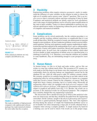 310
NUMERICAL METHODS
3 Flexibility
Engineering problems often require extensive parametric studies to under-
stand the influence of some variables on the solution in order to choose the
right set of variables and to answer some “what-if” questions. This is an iter-
ative process that is extremely tedious and time-consuming if done by hand.
Computers and numerical methods are ideally suited for such calculations,
and a wide range of related problems can be solved by minor modifications in
the code or input variables. Today it is almost unthinkable to perform any sig-
nificant optimization studies in engineering without the power and flexibility
of computers and numerical methods.
4 Complications
Some problems can be solved analytically, but the solution procedure is so
complex and the resulting solution expressions so complicated that it is not
worth all that effort. With the exception of steady one-dimensional or transient
lumped system problems, all heat conduction problems result in partial differ-
ential equations. Solving such equations usually requires mathematical sophis-
tication beyond that acquired at the undergraduate level, such as orthogonality,
eigenvalues, Fourier and Laplace transforms, Bessel and Legendre functions,
and infinite series. In such cases, the evaluation of the solution, which often
involves double or triple summations of infinite series at a specified point, is a
challenge in itself (Fig. 5–4). Therefore, even when the solutions are available
in some handbooks, they are intimidating enough to scare prospective users
away.
5 Human Nature
As human beings, we like to sit back and make wishes, and we like our
wishes to come true without much effort. The invention of TV remote con-
trols made us feel like kings in our homes since the commands we give in our
comfortable chairs by pressing buttons are immediately carried out by the
obedient TV sets. After all, what good is cable TV without a remote control.
We certainly would love to continue being the king in our little cubicle in the
engineering office by solving problems at the press of a button on a computer
(until they invent a remote control for the computers, of course). Well, this
might have been a fantasy yesterday, but it is a reality today. Practically all
engineering offices today are equipped with high-powered computers with
sophisticated software packages, with impressive presentation-style colorful
output in graphical and tabular form (Fig. 5–5). Besides, the results are as
accurate as the analytical results for all practical purposes. The computers
have certainly changed the way engineering is practiced.
The discussions above should not lead you to believe that analytical solu-
tions are unnecessary and that they should be discarded from the engineering
curriculum. On the contrary, insight to the physical phenomena and engineer-
ing wisdom is gained primarily through analysis. The “feel” that engineers
develop during the analysis of simple but fundamental problems serves as
an invaluable tool when interpreting a huge pile of results obtained from a
computer when solving a complex problem. A simple analysis by hand for
a limiting case can be used to check if the results are in the proper range.
z
L
T(r, z)
T`
r
ro
0
Analytical solution:
T0
=
n=1
`
T(r, z) – T`
————–
T0 – T`
J0(lnr)
————
lnJ1(lnro)
sinh ln(L – z)
–—————
sinh (lnL)
where ln’s are roots of J0(lnro) = 0
∑
FIGURE 5–4
Some analytical solutions are very
complex and difficult to use.
FIGURE 5–5
The ready availability of high-powered
computers with sophisticated software
packages has made numerical solution
the norm rather than the exception.
 