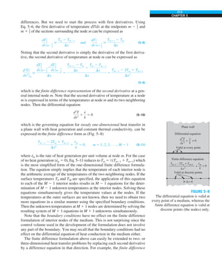 313
CHAPTER 5
differences. But we need to start the process with first derivatives. Using
Eq. 5–6, the first derivative of temperature dT/dx at the midpoints m 2 1
2 and
m 1 1
2 of the sections surrounding the node m can be expressed as
dT
dx
`
m2
1
2

Tm 2 Tm21
Dx
and
dT
dx
`
m1
1
2

Tm11 2 Tm
Dx
(5–8)
Noting that the second derivative is simply the derivative of the first deriva-
tive, the second derivative of temperature at node m can be expressed as
d2
T
dx2
`
m

dT
dx
`
m1
1
2
2
dT
dx
`
m2
1
2
Dx
5
Tm11 2 Tm
Dx
2
Tm 2 Tm21
Dx
Dx
5
Tm21 2 2Tm 1 Tm11
Dx2
(5–9)
which is the finite difference representation of the second derivative at a gen-
eral internal node m. Note that the second derivative of temperature at a node
m is expressed in terms of the temperatures at node m and its two neighboring
nodes. Then the differential equation
d2
T
dx2
1
e
#
k
5 0 (5–10)
which is the governing equation for steady one-dimensional heat transfer in
a plane wall with heat generation and constant thermal conductivity, can be
expressed in the finite difference form as (Fig. 5–8)
Tm21 2 2Tm 1 Tm11
Dx2
1
e
#
m
k
5 0, m 5 1, 2, 3, . . . , M 2 1 (5–11)
where e
·
m is the rate of heat generation per unit volume at node m. For the case
of no heat generation (e
·
m 5 0), Eq. 5–11 reduces to Tm 5 1
⁄2 (Tm21 1 Tm11) which
is the most simplified form of the one-dimensional finite difference formula-
tion. The equation simply implies that the temperature of each interior node is
the arithmetic average of the temperatures of the two neighboring nodes. If the
surface temperatures T0 and TM are specified, the application of this equation
to each of the M 2 1 interior nodes results in M 2 1 equations for the deter-
mination of M 2 1 unknown temperatures at the interior nodes. Solving these
equations simultaneously gives the temperature values at the nodes. If the
temperatures at the outer surfaces are not known, then we need to obtain two
more equations in a similar manner using the specified boundary conditions.
Then the unknown temperatures at M 1 1 nodes are determined by solving the
resulting system of M 1 1 equations in M 1 1 unknowns simultaneously.
Note that the boundary conditions have no effect on the finite difference
formulation of interior nodes of the medium. This is not surprising since the
control volume used in the development of the formulation does not involve
any part of the boundary. You may recall that the boundary conditions had no
effect on the differential equation of heat conduction in the medium either.
The finite difference formulation above can easily be extended to two- or
three-dimensional heat transfer problems by replacing each second derivative
by a difference equation in that direction. For example, the finite difference
FIGURE 5–8
The differential equation is valid at
every point of a medium, whereas the
finite difference equation is valid at
discrete points (the nodes) only.
Δx
Plane wall
Differential equation:
Valid at every point
+ = 0
d2
T
dx2
e
k
·
Finite difference equation:
Valid at discrete points
+ = 0
em
k
Tm–1 – 2Tm + Tm+1
Δx2
·
 