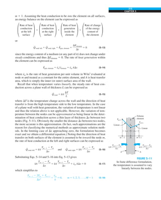 315
CHAPTER 5
m 1 1. Assuming the heat conduction to be into the element on all surfaces,
an energy balance on the element can be expressed as
±
Rate of heat
conduction
at the left
surface
≤ 1 ±
Rate of heat
conduction
at the right
surface
≤ 1 ±
Rate of heat
generation
inside the
element
≤ 5 ±
Rate of change
of the energy
content of
the element
≤
or
Q
·
cond, left 1 Q
·
cond, right 1 E
·
gen, element 5
DEelement
Dt
5 0 (5–13)
since the energy content of a medium (or any part of it) does not change under
steady conditions and thus DEelement 5 0. The rate of heat generation within
the element can be expressed as
E
·
gen, element 5 e
·
mVelement 5 e
·
m ADx (5–14)
where e
·
m is the rate of heat generation per unit volume in W/m3
evaluated at
node m and treated as a constant for the entire element, and A is heat transfer
area, which is simply the inner (or outer) surface area of the wall.
Recall that when temperature varies linearly, the steady rate of heat con-
duction across a plane wall of thickness L can be expressed as
Q
·
cond 5 kA
DT
L
(5–15)
where DT is the temperature change across the wall and the direction of heat
transfer is from the high temperature side to the low temperature. In the case
of a plane wall with heat generation, the variation of temperature is not linear
and thus the relation above is not applicable. However, the variation of tem-
perature between the no