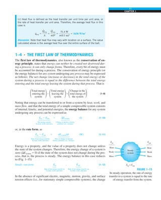 11
CHAPTER 1
1–4 ■
THE FIRST LAW OF THERMODYNAMICS
The first law of thermodynamics, also known as the conservation of en-
ergy principle, states that energy can neither be created nor destroyed dur-
ing a process; it can only change forms. Therefore, every bit of energy must
be accounted for during a process. The conservation of energy principle (or
the energy balance) for any system undergoing any process may be expressed
as follows: The net change (increase or decrease) in the total energy of the
system during a process is equal to the difference between the total energy
entering and the total energy leaving the system during that process. That is
£
Total energy
≥ 2 £
Total energy
≥ 5 £
Change in the
≥ (1–9)
entering the leaving the total energy of
system system the system
Noting that energy can be transferred to or from a system by heat, work, and
mass flow, and that the total energy of a simple compressible system consists
of internal, kinetic, and potential energies, the energy balance for any system
undergoing any process can be expressed as
Ein 2 Eout 5 DEsystem (J) (1–10)


 
Net energy transfer Change in internal, kinetic,
by heat, work, and mass potential, etc., energies
or, in the rate form, as
E
·
in 2 E
·
out 5 dEsystem/dt (W) (1–11)


 


Rate of net energy transfer Rate of change in internal
by heat, work, and mass kinetic, potential, etc., energies
Energy is a property, and the value of a property does not change unless
the state of the system changes. Therefore, the energy change of a system is
zero (DEsystem 5 0) if the state of the system does not change during the pro-
cess, that is, the process is steady. The energy balance in this case reduces
to (Fig. 1–15)
Steady, rate form: E
·
in 5 E
·
out (1–12)
 
Rate of net energy transfer in Rate of net energy transfer out
by heat, work, and mass by heat, work, and mass
In the absence of significant electric, magnetic, motion, gravity, and surface
tension effects (i.e., for stationary simple compressible systems), the change
(c) Heat flux is defined as the heat transfer per unit time per unit area, or
the rate of heat transfer per unit area. Therefore, the average heat flux in this
case is
q
·
avg 5
Q
#
avg
A
5
Q
#
avg
pD2
5
51.4 W
p(0.1 m)2
5 1636 W/m2
Discussion Note that heat flux may vary with location on a surface. The value
calculated above is the average heat flux over the entire surface of the ball.
FIGURE 1–15
In steady operation, the rate of energy
transfer to a system is equal to the rate
of energy transfer from the system.
Heat
Work
Mass
Steady
system
Ein
= Eout
Heat
Work
Mass
· ·
Ein
·
Eout
·
 