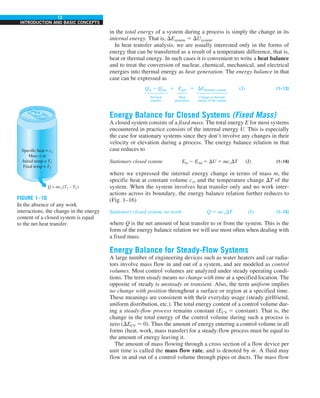 12
INTRODUCTION AND BASIC CONCEPTS
in the total energy of a system during a process is simply the change in its
internal energy. That is, DEsystem 5 DUsystem.
In heat transfer analysis, we are usually interested only in the forms of
energy that can be transferred as a result of a temperature difference, that is,
heat or thermal energy. In such cases it is convenient to write a heat balance
and to treat the conversion of nuclear, chemical, mechanical, and electrical
energies into thermal energy as heat generation. The energy balance in that
case can be expressed as
Qin 2 Qout 1 Egen 5 DEthermal, system (J) (1–13)


  




Net heat Heat Change in thermal
transfer generation energy of the system
Energy Balance for Closed Systems (Fixed Mass)
A closed system consists of a fixed mass. The total energy E for most systems
encountered in practice consists of the internal energy U. This is especially
the case for stationary systems since they don’t involve any changes in their
velocity or elevation during a process. The energy balance relation in that
case reduces to
Stationary closed system: Ein 2 Eout 5 DU 5 mcvDT (J) (1–14)
where we expressed the internal energy change in terms of mass m, the
specific heat at constant volume cv, and the temperature change DT of the
system. When the system involves heat transfer only and no work inter-
actions across its boundary, the energy balance relation further reduces to
(Fig. 1–16)
Stationary closed system, no work: Q 5 mcvDT (J) (1–15)
where Q is the net amount of heat transfer to or from the system. This is the
form of the energy balance relation we will use most often when dealing with
a fixed mass.
Energy Balance for Steady-Flow Systems
A large number of engineering devices such as water heaters and car radia-
tors involve mass flow in and out of a system, and are modeled as control
volumes. Most control volumes are analyzed under steady operating condi-
tions. The term steady means no change with time at a specified location. The
opposite of steady is unsteady or transient. Also, the term uniform implies
no change with position throughout a surface or region at a specified time.
These meanings are consistent with their everyday usage (steady girlfriend,
uniform distribution, etc.). The total energy content of a control volume dur-
ing a steady-flow process remains constant (ECV 5 constant). That is, the
change in the total energy of the control volume during such a process is
zero (DECV 5 0). Thus the amount of energy entering a control volume in all
forms (heat, work, mass transfer) for a steady-flow process must be equal to
the amount of energy leaving it.
The amount of mass flowing through a cross section of a flow device per
unit time is called the mass flow rate, and is denoted by m
· . A fluid may
flow in and out of a control volume through pipes or ducts. The mass flow
FIGURE 1–16
In the absence of any work
interactions, the change in the energy
content of a closed system is equal
to the net heat transfer.
Specific heat = cv
Mass = m
Initial temp = T1
Final temp = T2
Q = mcv(T1 – T2)
 