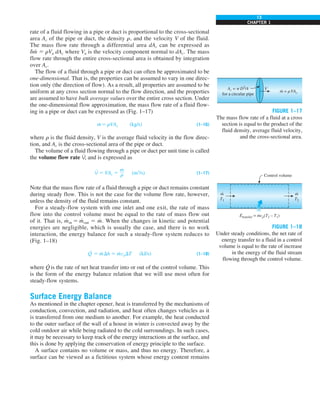 13
CHAPTER 1
rate of a fluid flowing in a pipe or duct is proportional to the cross-sectional
area Ac of the pipe or duct, the density r, and the velocity V of the fluid.
The mass flow rate through a differential area dAc can be expressed as
dm
· 5 rVn dAc where Vn is the velocity component normal to dAc. The mass
flow rate through the entire cross-sectional area is obtained by integration
over Ac.
The flow of a fluid through a pipe or duct can often be approximated to be
one-dimensional. That is, the properties can be assumed to vary in one direc-
tion only (the direction of flow). As a result, all properties are assumed to be
uniform at any cross section normal to the flow direction, and the properties
are assumed to have bulk average values over the entire cross section. Under
the one-dimensional flow approximation, the mass flow rate of a fluid flow-
ing in a pipe or duct can be expressed as (Fig. 1–17)
m
· 5 rVAc (kg/s) (1–16)
where r is the fluid density, V is the average fluid velocity in the flow direc-
tion, and Ac is the cross-sectional area of the pipe or duct.
The volume of a fluid flowing through a pipe or duct per unit time is called
the volume flow rate V
·
, and is expressed as
V
·
5 VAc 5
m
#
r (m3
/s) (1–17)
Note that the mass flow rate of a fluid through a pipe or duct remains constant
during steady flow. This is not the case for the volume flow rate, however,
unless the density of the fluid remains constant.
For a steady-flow system with one inlet and one exit, the rate of mass
flow into the control volume must be equal to the rate of mass flow out
of it. That is, m
·
in 5 m
·
out 5 m
· . When the changes in kinetic and potential
energies are negligible, which is usually the case, and there is no work
interaction, the energy balance for such a steady-flow system reduces to
(Fig. 1–18)
Q
·
5 m
· Dh 5 m
· cpDT (kJ/s) (1–18)
where Q
·
is the rate of net heat transfer into or out of the control volume. This
is the form of the energy balance relation that we will use most often for
steady-flow systems.
Surface Energy Balance
As mentioned in the chapter opener, heat is transferred by the mechanisms of
conduction, convection, and radiation, and heat often changes vehicles as it
is transferred from one medium to another. For example, the heat conducted
to the outer surface of the wall of a house in winter is convected away by the
cold outdoor air while being radiated to the cold surroundings. In such cases,
it may be necessary to keep track of the energy interactions at the surface, and
this is done by applying the conservation of energy principle to the surface.
A surface contains no volume or mass, and thus no energy. Therefore, a
surface can be viewed as a fictitious system whose energy content remains
FIGURE 1–17
The mass flow rate of a fluid at a cross
section is equal to the product of the
fluid density, average fluid velocity,
and the cross-sectional area.
FIGURE 1–18
Under steady conditions, the net rate of
energy transfer to a fluid in a control
volume is equal to the rate of increase
in the energy of the fluid stream
flowing through the control volume.
m = rVAc
·
V
Ac = pD2
/4
for a circular pipe
Control volume
m
T1
· m
T2
·
Etransfer = mcp(T2 – T1)
· ·
 