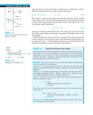 14
INTRODUCTION AND BASIC CONCEPTS
constant during a process (just like a steady-state or steady-flow system).
Then the energy balance for a surface can be expressed as
Surface energy balance: E
·
in 5 E
·
out (1–19)
This relation is valid for both steady and transient conditions, and the surface
energy balance does not involve heat generation since a surface does not have
a volume. The energy balance for the outer surface of the wall in Fig. 1–19,
for example, can be expressed as
Q
·
1 5 Q
·
2 1 Q
·
3 (1–20)
where Q
·
1 is conduction through the wall to the surface, Q
·
2 is convection from
the surface to the outdoor air, and Q
·
3 is net radiation from the surface to the
surroundings.
When the directions of interactions are not known, all energy interactions
can be assumed to be towards the surface, and the surface energy balance can
be expressed as S E
·
in 5 0. Note that the interactions in opposite direction will
end up having negative values, and balance this equation.
FIGURE 1–19
Energy interactions at the outer wall
surface of a house.
EXAMPLE 1–2 Cooling of Stainless Steel Sheets
A heated continuous AISI 304 stainless steel sheet is being conveyed at a con-
stant speed of 1 cm/s into a chamber to be cooled (Fig. 1–20). The stainless
steel sheet is 5 mm thick and 2 m wide, and it enters and exits the chamber
at 500 K and 300 K, respectively. Determine the rate of heat loss from the
stainless steel sheet inside the chamber.
SOLUTION The rate of heat loss from a stainless steel sheet being conveyed
inside a chamber is to be determined.
Assumptions 1 Steady operating conditions exist. 2 The stainless steel
sheet has constant properties. 3 Changes in potential and kinetic energy are
negligible.
Properties The constant pressure specific heat of AISI 304 stainless steel at
the average temperature of (500 1 300)/2 5 400 K is 515 J/kg·K. The den-
sity of AISI 304 stainless steel is 7900 kg/m3
(Table A–3).
Analysis The mass of the stainless steel sheet being conveyed enters and
exits the chamber at a rate of
m
· 5 rVwt
5 (7900 kg/m3
)(0.01 m/s)(2 m)(0.005 m)
5 0.79 kg/s
The rate of heat loss from the stainless steel sheet in the chamber can be
determined as
Q
·
loss 5 m
· cp(Tin 2 Tout)
5 (0.79 kg/s)(515 J/kg·K)(500 2 300)K 5 81370 J/s
5 81.4 kW
Discussion The stainless steel sheet being conveyed in and out of the cham-
ber is treated as a control volume.
V = 1 cm/s
Tin = 500 K
AISI 304
stainless
steel sheet
·
Qloss
Tout = 300 K
FIGURE 1–20
Schematic for Example 1–2.
Wall
conduction
radiation
Control
surface
convection
Q3
.
Q1
.
Q2
.
 