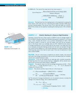 16
INTRODUCTION AND BASIC CONCEPTS
or 5688 kJ/h. The cost of this heat loss to the home owner is
Cost of heat loss 5
(Rate of heat loss)(Unit cost of energy input)
Furnace efficiency
5
(5688 kJ/h)($1.60/therm)
0.80
a
1 therm
105,500 kJ
b
5 $0.108/h
Discussion The heat loss from the heating ducts in the basement is costing the
home owner 10.8 cents per hour. Assuming the heater operates 2000 hours
during a heating season, the annual cost of this heat loss adds up to $216.
Most of this money can be saved by insulating the heating ducts in the unheated
areas.
FIGURE 1–22
Schematic for Example 1–4.
9 ft
50 ft
P
atm = 12.2 psia
40 ft
70°F
50°F
EXAMPLE 1–4 Electric Heating of a House at High Elevation
Consider a house that has a floor space of 2000 ft2
and an average height of
9 ft at 5000 ft elevation where the standard atmospheric pressure is 12.2 psia
(Fig. 1–22). Initially the house is at a uniform temperature of 50°F. Now
the electric heater is turned on, and the heater runs until the air tempera-
ture in the house rises to an average value of 70°F. Determine the amount
of energy transferred to the air assuming (a) the house is air-tight and thus
no air escapes during the heating process and (b) some air escapes through
the cracks as the heated air in the house expands at constant pressure. Also
determine the cost of this heat for each case if the cost of electricity in that
area is $0.075/kWh.
SOLUTION The air in the house is heated by an electric heater. The amount
and cost of the energy transferred to the air are to be determined for constant-
volume and constant-pressure cases.
Assumptions 1 Air can be treated as an ideal gas with constant properties.
2 Heat loss from the house during heating is negligible. 3 The volume occu-
pied by the furniture and other things is negligible.
Properties The specific heats of air at the average temperature of (50 1 70)/2
5 60°F are cp 5 0.240 Btu/lbm·R and cv 5 cp 2 R 5 0.171 Btu/lbm·R
(Tables A–1E and A–15E).
Analysis The volume and the mass of the air in the house are
V 5 (Floor area)(Height) 5 (2000 ft2
)(9 ft) 5 18,000 ft3
m 5
PV
RT
5
(12.2 psia)(18,000 ft3
)
(0.3704 psia·ft3
/lbm·R)(50 1 460)R
5 1162 lbm
(a) The amount of energy transferred to air at constant volume is simply the
change in its internal energy, and is determined from
Ein 2 Eout 5 DEsystem
Ein, constant volume 5 DUair 5 mcvDT
5 (1162 lbm)(0.171 Btu/lbm·°F)(70 2 50)°F
5 3974 Btu
 