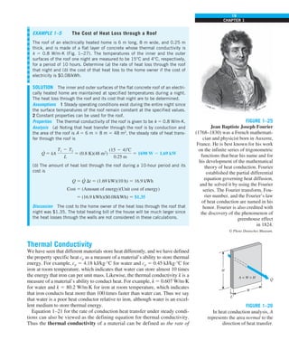 19
CHAPTER 1
Thermal Conductivity
We have seen that different materials store heat differently, and we have defined
the property specific heat cp as a measure of a material’s ability to store thermal
energy. For example, cp 5 4.18 kJ/kg·°C for water and cp 5 0.45 kJ/kg·°C for
iron at room temperature, which indicates that water can store almost 10 times
the energy that iron can per unit mass. Likewise, the thermal conductivity k is a
measure of a material’s ability to conduct heat. For example, k 5 0.607 W/m·K
for water and k 5 80.2 W/m·K for iron at room temperature, which indicates
that iron conducts heat more than 100 times faster than water can. Thus we say
that water is a poor heat conductor relative to iron, although water is an excel-
lent medium to store thermal energy.
Equation 1–21 for the rate of conduction heat transfer under steady condi-
tions can also be viewed as the defining equation for thermal conductivity.
Thus the thermal conductivity of a material can be defined as the rate of
FIGURE 1–25
Jean Baptiste Joseph Fourier
(1768–1830) was a French mathemati-
cian and physicist born in Auxerre,
France. He is best known for his work
on the infinite series of trigonometric
functions that bear his name and for
his development of the mathematical
theory of heat conduction. Fourier
established the partial differential
equation governing heat diffusion,
and he solved it by using the Fourier
series. The Fourier transform, Fou-
rier number, and the Fourier’s law
of heat conduction are named in his
honor. Fourier is also credited with
the discovery of the phenomenon of
greenhouse effect
in 1824.
© Photo Deutsches Museum.
W
A = W × H
H
L
Q
·
FIGURE 1–26
In heat conduction analysis, A
represents the area normal to the
direction of heat transfer.
EXAMPLE 1–5 The Cost of Heat Loss through a Roof
The roof of an electrically heated home is 6 m long, 8 m wide, and 0.25 m
thick, and is made of a flat layer of concrete whose thermal conductivity is
k 5 0.8 W/m·K (Fig. 1–27). The temperatures of the inner and the outer
surfaces of the roof one night are measured to be 15°C and 4°C, respectively,
for a period of 10 hours. Determine (a) the rate of heat loss through the roof
that night and (b) the cost of that heat loss to the home owner if the cost of
electricity is $0.08/kWh.
SOLUTION The inner and outer surfaces of the flat concrete roof of an electri-
cally heated home are maintained at specified temperatures during a night.
The heat loss through the roof and its cost that night are to be determined.
Assumptions 1 Steady operating conditions exist during the entire night since
the surface temperatures of the roof remain constant at the specified values.
2 Constant properties can be used for the roof.
Properties The thermal conductivity of the roof is given to be k 5 0.8 W/m·K.
Analysis (a) Noting that heat transfer through the roof is by conduction and
the area of the roof is A 5 6 m 3 8 m 5 48 m2
, the steady rate of heat trans-
fer through the roof is
Q
·
5 kA
T1 2 T2
L
5 (0.8 K)(48 m2
)
(15 2 4)8C
0.25 m
5 1690 W 5 1.69 kW
(b) The amount of heat lost through the roof during a 10-hour period and its
cost is
Q 5 Q
·
Dt 5 (1.69 kW)(10 h) 5 16.9 kWh
Cost 5 (Amount of energy)(Unit cost of energy)
5 (16.9 kWh)($0.08/kWh) 5 $1.35
Discussion The cost to the home owner of the heat loss through the roof that
night was $1.35. The total heating bill of the house will be much larger since
the heat losses through the walls are not considered in these calculations.
FPO
 