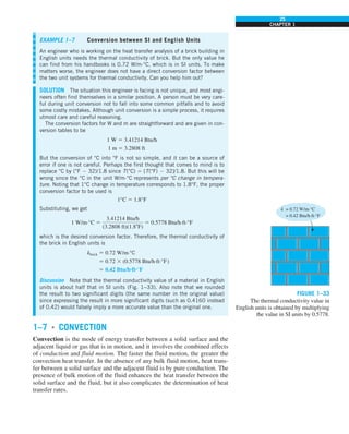 25
CHAPTER 1
1–7 ■
CONVECTION
Convection is the mode of energy transfer between a solid surface and the
adjacent liquid or gas that is in motion, and it involves the combined effects
of conduction and fluid motion. The faster the fluid motion, the greater the
convection heat transfer. In the absence of any bulk fluid motion, heat trans-
fer between a solid surface and the adjacent fluid is by pure conduction. The
presence of bulk motion of the fluid enhances the heat transfer between the
solid surface and the fluid, but it also complicates the determination of heat
transfer rates.
EXAMPLE 1–7 Conversion between SI and English Units
An engineer who is working on the heat transfer analysis of a brick building in
English units needs the thermal conductivity of brick. But the only value he
can find from his handbooks is 0.72 W/m·°C, which is in SI units. To make
matters worse, the engineer does not have a direct conversion factor between
the two unit systems for thermal conductivity. Can you help him out?
SOLUTION The situation this engineer is facing is not unique, and most engi-
neers often find themselves in a similar position. A person must be very care-
ful during unit conversion not to fall into some common pitfalls and to avoid
some costly mistakes. Although unit conversion is a simple process, it requires
utmost care and careful reasoning.
The conversion factors for W and m are straightforward and are given in con-
version tables to be
1 W 5 3.41214 Btu/h
1 m 5 3.2808 ft
But the conversion of °C into °F is not so simple, and it can be a source of
error if one is not careful. Perhaps the first thought that comes to mind is to
replace °C by (°F 2 32)/1.8 since T(°C) 5 [T(°F) 2 32]/1.8. But this will be
wrong since the °C in the unit W/m·°C represents per °C change in tempera-
ture. Noting that 1°C change in temperature corresponds to 1.8°F, the proper
conversion factor to be used is
1°C 5 1.8°F
Substituting, we get
1 W/m·°C 5
3.41214 Btu/h
(3.2808 ft)(1.88F)
5 0.5778 Btu/h·ft·°F
which is the desired conversion factor. Therefore, the thermal conductivity of
the brick in English units is
kbrick 5 0.72 W/m·°C
5 0.72 3 (0.5778 Btu/h·ft·°F)
5 0.42 Btu/h·ft·°F
Discussion Note that the thermal conductivity value of a material in English
units is about half that in SI units (Fig. 1–33). Also note that we rounded
the result to two significant digits (the same number in the original value)
since expressing the result in more significant digits (such as 0.4160 instead
of 0.42) would falsely imply a more accurate value than the original one.
FIGURE 1–33
The thermal conductivity value in
English units is obtained by multiplying
the value in SI units by 0.5778.
= 0.42 Btu/h·ft·°F
k = 0.72 W/m·°C
 