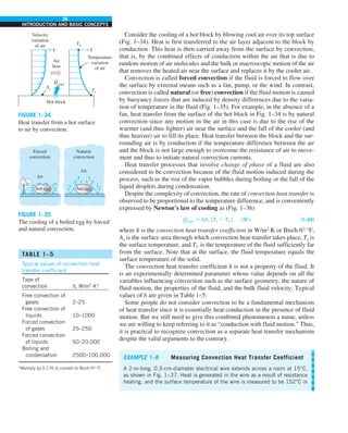 26
INTRODUCTION AND BASIC CONCEPTS
Consider the cooling of a hot block by blowing cool air over its top surface
(Fig. 1–34). Heat is first transferred to the air layer adjacent to the block by
conduction. This heat is then carried away from the surface by convection,
that is, by the combined effects of conduction within the air that is due to
random motion of air molecules and the bulk or macroscopic motion of the air
that removes the heated air near the surface and replaces it by the cooler air.
Convection is called forced convection if the fluid is forced to flow over
the surface by external means such as a fan, pump, or the wind. In contrast,
convection is called natural (or free) convection if the fluid motion is caused
by buoyancy forces that are induced by density differences due to the varia-
tion of temperature in the fluid (Fig. 1–35). For example, in the absence of a
fan, heat transfer from the surface of the hot block in Fig. 1–34 is by natural
convection since any motion in the air in this case is due to the rise of the
warmer (and thus lighter) air near the surface and the fall of the cooler (and
thus heavier) air to fill its place. Heat transfer between the block and the sur-
rounding air is by conduction if the temperature difference between the air
and the block is not large enough to overcome the resistance of air to move-
ment and thus to initiate natural convection currents.
Heat transfer processes that involve change of phase of a fluid are also
considered to be convection because of the fluid motion induced during the
process, such as the rise of the vapor bubbles during boiling or the fall of the
liquid droplets during condensation.
Despite the complexity of convection, the rate of convection heat transfer is
observed to be proportional to the temperature difference, and is conveniently
expressed by Newton’s law of cooling as (Fig. 1–36)
Q
·
conv 5 hAs (Ts 2 T∞) (W) (1–24)
where h is the convection heat transfer coefficient in W/m2
·K or Btu/h·ft2
·°F,
As is the surface area through which convection heat transfer takes place, Ts is
the surface temperature, and T` is the temperature of the fluid sufficiently far
from the surface. Note that at the surface, the fluid temperature equals the
surface temperature of the solid.
The convection heat transfer coefficient h is not a property of the fluid. It
is an experimentally determined parameter whose value depends on all the
variables influencing convection such as the surface geometry, the nature of
fluid motion, the properties of the fluid, and the bulk fluid velocity. Typical
values of h are given in Table 1–5.
Some people do not consider convection to be a fundamental mechanism
of heat transfer since it is essentially heat conduction in the presence of fluid
motion. But we still need to give this combined phenomenon a name, unless
we are willing to keep referring to it as “conduction with fluid motion.” Thus,
it is practical to recognize convection as a separate heat transfer mechanism
despite the valid arguments to the contrary.
FIGURE 1–34
Heat transfer from a hot surface
to air by convection.
TABLE 1–5
Typical values of convection heat
transfer coefficient
Type of
convection h, W/m2
·K*
Free convection of
gases 2–25
Free convection of
liquids 10–1000
Forced convection
of gases 25–250
Forced convection
of liquids 50–20,000
Boiling and
condensation 2500–100,000
*Multiply by 0.176 to convert to Btu/h·ft2
·°F.
Hot block
Temperature
variation
of air
Velocity
variation
of air
Air
flow
T
V
Ts
As
T⬁
Qconv
·
FIGURE 1–35
The cooling of a boiled egg by forced
and natural convection.
Natural
convection
Air
Forced
convection
Air
hot egg hot egg
EXAMPLE 1–8 Measuring Convection Heat Transfer Coefficient
A 2-m-long, 0.3-cm-diameter electrical wire extends across a room at 15°C,
as shown in Fig. 1–37. Heat is generated in the wire as a result of resistance
heating, and the surface temperature of the wire is measured to be 152°C in
 