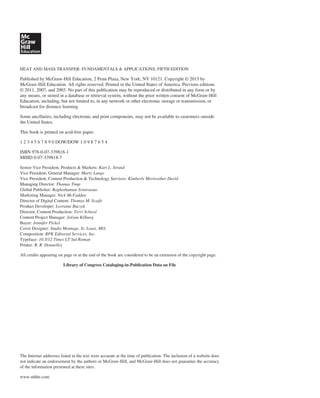 HEAT AND MASS TRANSFER: FUNDAMENTALS & APPLICATIONS, FIFTH EDITION
Published by McGraw-Hill Education, 2 Penn Plaza, New York, NY 10121. Copyright © 2015 by
McGraw-Hill Education. All rights reserved. Printed in the United States of America. Previous editions
© 2011, 2007, and 2003. No part of this publication may be reproduced or distributed in any form or by
any means, or stored in a database or retrieval system, without the prior written consent of McGraw-Hill
Education, including, but not limited to, in any network or other electronic storage or transmission, or
broadcast for distance learning.
Some ancillaries, including electronic and print components, may not be available to customers outside
the United States.
This book is printed on acid-free paper.
1 2 3 4 5 6 7 8 9 0 DOW/DOW 1 0 9 8 7 6 5 4
ISBN 978-0-07-339818-1
MHID 0-07-339818-7
Senior Vice President, Products & Markets: Kurt L. Strand
Vice President, General Manager: Marty Lange
Vice President, Content Production & Technology Services: Kimberly Meriwether David
Managing Director: Thomas Timp
Global Publisher: Raghothaman Srinivasan
Marketing Manager: Nick McFadden
Director of Digital Content: Thomas M. Scaife
Product Developer: Lorraine Buczek
Director, Content Production: Terri Schiesl
Content Project Manager: Jolynn Kilburg
Buyer: Jennifer Pickel
Cover Designer: Studio Montage, St. Louis, MO.
Composition: RPK Editorial Services, Inc.
Typeface: 10.5/12 Times LT Std Roman
Printer: R. R. Donnelley
All credits appearing on page or at the end of the book are considered to be an extension of the copyright page.
Library of Congress Cataloging-in-Publication Data on File
The Internet addresses listed in the text were accurate at the time of publication. The inclusion of a website does
not indicate an endorsement by the authors or McGraw-Hill, and McGraw-Hill does not guarantee the accuracy
of the information presented at these sites.
www.mhhe.com
 