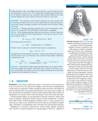 27
CHAPTER 1
1–8 ■
RADIATION
Radiation is the energy emitted by matter in the form of electromagnetic
waves (or photons) as a result of the changes in the electronic configurations
of the atoms or molecules. Unlike conduction and convection, the transfer of
heat by radiation does not require the presence of an intervening medium. In
fact, heat transfer by radiation is fastest (at the speed of light) and it suffers no
attenuation in a vacuum. This is how the energy of the sun reaches the earth.
In heat transfer studies we are interested in thermal radiation, which is the
form of radiation emitted by bodies because of their temperature. It differs
from other forms of electromagnetic radiation such as x-rays, gamma rays,
microwaves, radio waves, and television waves that are not related to temper-
ature. All bodies at a temperature above absolute zero emit thermal radiation.
Radiation is a volumetric phenomenon, and all solids, liquids, and gases
emit, absorb, or transmit radiation to varying degrees. However, radiation is
steady operation. Also, the voltage drop and electric current through the wire
are measured to be 60 V and 1.5 A, respectively. Disregarding any heat trans-
fer by radiation, determine the convection heat transfer coefficient for heat
transfer between the outer surface of the wire and the air in the room.
SOLUTION The convection heat transfer coefficient for heat transfer from
an electrically heated wire to air is to be determined by measuring tempera-
tures when steady operating conditions are reached and the electric power
consumed.
Assumptions 1 Steady operating conditions exist since the temperature read-
ings do not change with time. 2 Radiation heat transfer is negligible.
Analysis When steady operating conditions are reached, the rate of heat loss
from the wire equals the rate of heat generation in the wire as a result of resis-
tance heating. That is,
Q
·
5 E
·
generated 5 VI 5 (60 V)(1.5 A) 5 90 W
The surface area of the wire is
As 5 pDL 5 p(0.003 m)(2 m) 5 0.01885 m2
Newton’s law of cooling for convection heat transfer is expressed as
Q
·
conv 5 hAs (Ts 2 T∞)
Disregarding any heat transfer by radiation and thus assuming all the heat loss
from the wire to occur by convection, the convection heat transfer coefficient
is determined to be
h 5
Q
#
conv
As(Ts 2 Tq)
5
90 W
(0.01885 m2
)(152 2 15)8C
5 34.9 W/m2
·K
Discussion Note that the simple setup described above can be used to deter-
mine the average heat transfer coefficients from a variety of surfaces in air.
Also, heat transfer by radiation can be eliminated by keeping the surrounding
surfaces at the temperature of the wire.
FIGURE 1–36
Sir Isaac Newton (1642–1727) was an
English mathematician, physicist, and
astronomer, born in Lincolnshire,
England. Newton is regarded as one
of the greatest scientists and mathe-
maticians in history. His contributions
to mathematics include the develop-
ment of the binomial theorem, the
differential calculus, and the integral
calculus. He is said to have conceived
the idea of the law of gravity upon the
observation of the fall of an apple in
1665. With the three fundamental laws
that bear his name and are described
in Philosophiae Naturalis Principia
Mathematica, Newton is known as the
father of classical mechanics. Newton
showed that each of Kepler’s three laws
on the motion of planets and stars could
be derived from the single law of grav-
ity. Newton is also credited for the dis-
covery of the composite nature of white
light and the separation of different col-
ors by a prism. The law of cooling that
governs the rate of heat transfer from a
hot surface to a cooler surrounding fluid
is also attributed to Newton.
© Pixtal/age Fotostock RF.
FIGURE 1–37
Schematic for Example 1–8.
60 V
1.5 A
152°C
T⬁
= 15°C
 