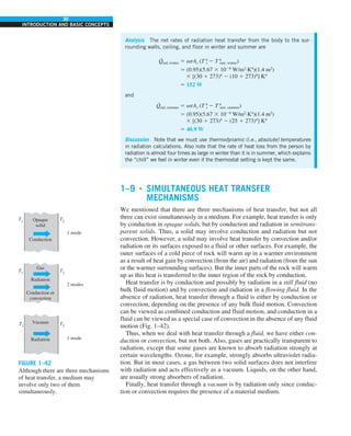 30
INTRODUCTION AND BASIC CONCEPTS
1–9 ■
SIMULTANEOUS HEAT TRANSFER
MECHANISMS
We mentioned that there are three mechanisms of heat transfer, but not all
three can exist simultaneously in a medium. For example, heat transfer is only
by conduction in opaque solids, but by conduction and radiation in semitrans-
parent solids. Thus, a solid may involve conduction and radiation but not
convection. However, a solid may involve heat transfer by convection and/or
radiation on its surfaces exposed to a fluid or other surfaces. For example, the
outer surfaces of a cold piece of rock will warm up in a warmer environment
as a result of heat gain by convection (from the air) and radiation (from the sun
or the warmer surrounding surfaces). But the inner parts of the rock will warm
up as this heat is transferred to the inner region of the rock by conduction.
Heat transfer is by conduction and possibly by radiation in a still fluid (no
bulk fluid motion) and by convection and radiation in a flowing fluid. In the
absence of radiation, heat transfer through a fluid is either by conduction or
convection, depending on the presence of any bulk fluid motion. Convection
can be viewed as combined conduction and fluid motion, and conduction in a
fluid can be viewed as a special case of convection in the absence of any fluid
motion (Fig. 1–42).
Thus, when we deal with heat transfer through a fluid, we have either con-
duction or convection, but not both. Also, gases are practically transparent to
radiation, except that some gases are known to absorb radiation strongly at
certain wavelengths. Ozone, for example, strongly absorbs ultraviolet radia-
tion. But in most cases, a gas between two solid surfaces does not interfere
with radiation and acts effectively as a vacuum. Liquids, on the other hand,
are usually strong absorbers of radiation.
Finally, heat transfer through a vacuum is by radiation only since conduc-
tion or convection requires the presence of a material medium.
Analysis The net rates of radiation heat transfer from the body to the sur-
rounding walls, ceiling, and floor in winter and summer are
Q
·
rad, winter 5 esAs (T 4
s 2 T 4
surr, winter)
5 (0.95)(5.67 3 1028
W/m2
·K4
)(1.4 m2
)
3 [(30 1 273)4
2 (10 1 273)4
] K4
5 152 W
and
Q
·
rad, summer 5 esAs (T 4
s 2 T 4
surr, summer)
5 (0.95)(5.67 3 1028
W/m2
·K4
)(1.4 m2
)
3 [(30 1 273)4
2 (25 1 273)4
] K4
5 40.9 W
Discussion Note that we must use thermodynamic (i.e., absolute) temperatures
in radiation calculations. Also note that the rate of heat loss from the person by
radiation is almost four times as large in winter than it is in summer, which explains
the “chill” we feel in winter even if the thermostat setting is kept the same.
FIGURE 1–42
Although there are three mechanisms
of heat transfer, a medium may
involve only two of them
simultaneously.
Opaque
solid
Conduction
1 mode
T1
T2
Gas
Radiation
Conduction or
convection
2 modes
T1
T2
Vacuum
Radiation 1 mode
T1
T2
 