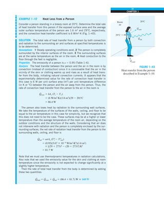 31
CHAPTER 1
FIGURE 1–43
Heat transfer from the person
described in Example 1–10.
Qcond
·
Room
air
29°C
20°C
Qrad
·
Qconv
·
EXAMPLE 1–10 Heat Loss from a Person
Consider a person standing in a breezy room at 20°C. Determine the total rate
of heat transfer from this person if the exposed surface area and the average
outer surface temperature of the person are 1.6 m2
and 29°C, respectively,
and the convection heat transfer coefficient is 6 W/m2
·K (Fig. 1–43).
SOLUTION The total rate of heat transfer from a person by both convection
and radiation to the surrounding air and surfaces at specified temperatures is
to be determined.
Assumptions 1 Steady operating conditions exist. 2 The person is completely
surrounded by the interior surfaces of the room. 3 The surrounding surfaces
are at the same temperature as the air in the room. 4 Heat conduction to the
floor through the feet is negligible.
Properties The emissivity of a person is e 5 0.95 (Table 1–6).
Analysis The heat transfer between the person and the air in the room is by
convection (instead of conduction) since it is conceivable that the air in the
vicinity of the skin or clothing warms up and rises as a result of heat trans-
fer from the body, initiating natural convection currents. It appears that the
experimentally determined value for the rate of convection heat transfer in
this case is 6 W per unit surface area (m2
) per unit temperature difference
(in K or °C) between the person and the air away from the person. Thus, the
rate of convection heat transfer from the person to the air in the room is
Q
·
conv 5 hAs (Ts 2 T∞)
5 (6 W/m2
·K)(1.6 m2
)(29 2 20)°C
5 86.4 W
The person also loses heat by radiation to the surrounding wall surfaces.
We take the temperature of the surfaces of the walls, ceiling, and floor to be
equal to the air temperature in this case for simplicity, but we recognize that
this does not need to be the case. These surfaces may be at a higher or lower
temperature than the average temperature of the room air, depending on the
outdoor conditions and the structure of the walls. Considering that air does
not intervene with radiation and the person is completely enclosed by the sur-
rounding surfaces, the net rate of radiation heat transfer from the person to the
surrounding walls, ceiling, and floor is
Q
·
rad 5 esAs (T 4
s 2 T 4
surr)
5 (0.95)(5.67 3 1028
W/m2
·K4
)(1.6 m2
)
3 [(29 1 273)4
2 (20 1 273)4
] K4
5 81.7 W
Note that we must use thermodynamic temperatures in radiation calculations.
Also note that we used the emissivity value for the skin and clothing at room
temperature since the emissivity is not expected to change significantly at a
slightly higher temperature.
Then the rate of total heat transfer from the body is determined by adding
these two quantities:
Q
·
total 5 Q
·
conv 1 Q
·
rad 5 (86.4 1 81.7) W  168 W
 