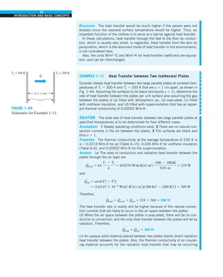 32
INTRODUCTION AND BASIC CONCEPTS
Discussion The heat transfer would be much higher if the person were not
dressed since the exposed surface temperature would be higher. Thus, an
important function of the clothes is to serve as a barrier against heat transfer.
In these calculations, heat transfer through the feet to the floor by conduc-
tion, which is usually very small, is neglected. Heat transfer from the skin by
perspiration, which is the dominant mode of heat transfer in hot environments,
is not considered here.
Also, the units W/m2
·°C and W/m2
·K for heat transfer coefficient are equiva-
lent, and can be interchanged.
FIGURE 1–44
Schematic for Example 1–11.
EXAMPLE 1–11 Heat Transfer between Two Isothermal Plates
Consider steady heat transfer between two large parallel plates at constant tem-
peratures of T1 5 300 K and T2 5 200 K that are L 5 1 cm apart, as shown in
Fig. 1–44. Assuming the surfaces to be black (emissivity e 5 1), determine the
rate of heat transfer between the plates per unit surface area assuming the gap
between the plates is (a) filled with atmospheric air, (b) evacuated, (c) filled
with urethane insulation, and (d) filled with superinsulation that has an appar-
ent thermal conductivity of 0.00002 W/m·K.
SOLUTION The total rate of heat transfer between two large parallel plates at
specified temperatures is to be determined for four different cases.
Assumptions 1 Steady operating conditions exist. 2 There are no natural con-
vection currents in the air between the plates. 3 The surfaces are black and
thus e 5 1.
Properties The thermal conductivity at the average temperature of 250 K is
k 5 0.0219 W/m·K for air (Table A–15), 0.026 W/m·K for urethane insulation
(Table A–6), and 0.00002 W/m·K for the superinsulation.
Analysis (a) The rates of conduction and radiation heat transfer between the
plates through the air layer are
Q
·
cond 5 kA
T1 2 T2
L
5 (0.0219 W/m·K)(1 m2
)
(300 2 200)K
0.01 m
5 219 W
and
Q
·
rad 5 esA(T 4
1 2 T 4
2)
5 (1)(5.67 3 1028
W/m2
·K4
)(1 m2
)[(300 K)4
2 (200 K)4
] 5 369 W
Therefore,
Q
·
total 5 Q
·
cond 1 Q
·
rad 5 219 1 369 5 588 W
The heat transfer rate in reality will be higher because of the natural convec-
tion currents that are likely to occur in the air space between the plates.
(b) When the air space between the plates is evacuated, there will be no con-
duction or convection, and the only heat transfer between the plates will be by
radiation. Therefore,
Q
·
total 5 Q
·
rad 5 369 W
(c) An opaque solid material placed between two plates blocks direct radiation
heat transfer between the plates. Also, the thermal conductivity of an insulat-
ing material accounts for the radiation heat transfer that may be occurring
T2
= 200 K
T1
= 300 K
ε = 1
L = 1 cm
Q
·
 