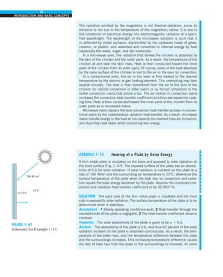 34
INTRODUCTION AND BASIC CONCEPTS
FIGURE 1–47
Schematic for Example 1–13.
The radiation emitted by the magnetron is not thermal radiation, since its
emission is not due to the temperature of the magnetron; rather, it is due to
the conversion of electrical energy into electromagnetic radiation at a speci-
fied wavelength. The wavelength of the microwave radiation is such that it
is reflected by metal surfaces; transmitted by the cookware made of glass,
ceramic, or plastic; and absorbed and converted to internal energy by food
(especially the water, sugar, and fat) molecules.
In a microwave oven, the radiation that strikes the chicken is absorbed by
the skin of the chicken and the outer parts. As a result, the temperature of the
chicken at and near the skin rises. Heat is then conducted toward the inner
parts of the chicken from its outer parts. Of course, some of the heat absorbed
by the outer surface of the chicken is lost to the air in the oven by convection.
In a conventional oven, the air in the oven is first heated to the desired
temperature by the electric or gas heating element. This preheating may take
several minutes. The heat is then transferred from the air to the skin of the
chicken by natural convection in older ovens or by forced convection in the
newer convection ovens that utilize a fan. The air motion in convection ovens
increases the convection heat transfer coefficient and thus decreases the cook-
ing time. Heat is then conducted toward the inner parts of the chicken from its
outer parts as in microwave ovens.
Microwave ovens replace the slow convection heat transfer process in conven-
tional ovens by the instantaneous radiation heat transfer. As a result, microwave
ovens transfer energy to the food at full capacity the moment they are turned on,
and thus they cook faster while consuming less energy.
EXAMPLE 1–13 Heating of a Plate by Solar Energy
A thin metal plate is insulated on the back and exposed to solar radiation at
the front surface (Fig. 1–47). The exposed surface of the plate has an absorp-
tivity of 0.6 for solar radiation. If solar radiation is incident on the plate at a
rate of 700 W/m2
and the surrounding air temperature is 25°C, determine the
surface temperature of the plate when the heat loss by convection and radia-
tion equals the solar energy absorbed by the plate. Assume the combined con-
vection and radiation heat transfer coefficient to be 50 W/m2
·K.
SOLUTION The back side of the thin metal plate is insulated and the front
side is exposed to solar radiation. The surface temperature of the plate is to be
determined when it stabilizes.
Assumptions 1 Steady operating conditions exist. 2 Heat transfer through the
insulated side of the plate is negligible. 3 The heat transfer coefficient remains
constant.
Properties The solar absorptivity of the plate is given to be a 5 0.6.
Analysis The absorptivity of the plate is 0.6, and thus 60 percent of the solar
radiation incident on the plate is absorbed continuously. As a result, the tem-
perature of the plate rises, and the temperature difference between the plate
and the surroundings increases. This increasing temperature difference causes
the rate of heat loss from the plate to the surroundings to increase. At some
700 W/m2
25°C
α = 0.6
 