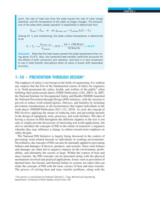 35
CHAPTER 1
point, the rate of heat loss from the plate equals the rate of solar energy
absorbed, and the temperature of the plate no longer changes. The tempera-
ture of the plate when steady operation is established is determined from
E
·
gained 5 E
·
lost or aAs q
·
incident, solar 5 hcombined As(Ts 2 T∞)
Solving for Ts and substituting, the plate surface temperature is determined
to be
Ts 5 T∞ 1 a
q
#
incident, solar
hcombined
5 25°C 1
0.6 3 (700 W/m2
)
50 W/m2
·K
5 33.4°C
Discussion Note that the heat losses prevent the plate temperature from ris-
ing above 33.4°C. Also, the combined heat transfer coefficient accounts for
the effects of both convection and radiation, and thus it is very convenient
to use in heat transfer calculations when its value is known with reasonable
accuracy.
1–10 ■
PREVENTION THROUGH DESIGN*
The emphasis of safety is not foreign in the fields of engineering. It is without
any surprise that the first of the fundamental canons of ethics for engineers
is to “hold paramount the safety, health, and welfare of the public” when
fulfilling their professional duties (NSPE Publication 1102, 2007). In 2007,
the National Institute for Occupational Safety and Health (NIOSH) launched
the National Prevention through Design (PtD) initiative, with the mission to
prevent or reduce work-related injuries, illnesses, and fatalities by including
prevention considerations in all circumstances that impact individuals in the
work places (NIOSH Publication 2011–121, 2010). As such, the concept of
PtD involves applying the means of reducing risks and preventing hazards
in the design of equipment, tools, processes, and work facilities. The idea of
having a section on PtD throughout the different chapters in the text is not
only to simply provide discussions of interesting real world applications, but
also to introduce the concepts of PtD to the minds of tomorrow’s engineers
whereby they may influence a change in culture toward more emphasis on
safety designs.
The National PtD Initiative is largely being discussed in the context of
preventing work-related hazards to individuals in working environments.
Nevertheless, the concepts of PtD can also be rationally applied to preventing
failures and damages of devices, products, and systems. Since such failures
and damages are often led to negative impacts on the environment, profit-
ability, and ultimately the society at large. Within the context of heat and
mass transfer, the PtD concepts can be presented along with the physical
mechanisms involved and practical applications. Issues such as prevention of
thermal burn, fire hazard, and thermal failure in systems are topics that can
relate the concepts of PtD with the basic science of heat and mass transfer.
The process of solving heat and mass transfer problems, along with the
*The section is contributed by Professor Clement C. Tang, Mechanical Engineering
Department, University of North Dakota, Grand Forks, ND.
 