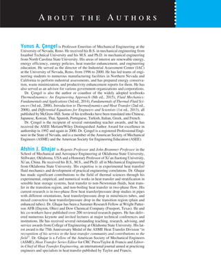 Yunus A. Çengel is Professor Emeritus of Mechanical Engineering at the
University of Nevada, Reno. He received his B.S. in mechanical engineering from
Istanbul Technical University and his M.S. and Ph.D. in mechanical engineering
from North Carolina State University. His areas of interest are renewable energy,
energy efficiency, energy policies, heat transfer enhancement, and engineering
education. He served as the director of the Industrial Assessment Center (IAC)
at the University of Nevada, Reno, from 1996 to 2000. He has led teams of engi-
neering students to numerous manufacturing facilities in Northern Nevada and
California to perform industrial assessments, and has prepared energy conserva-
tion, waste minimization, and productivity enhancement reports for them. He has
also served as an advisor for various government organizations and corporations.
Dr. Çengel is also the author or coauthor of the widely adopted textbooks
Thermodynamics: An Engineering Approach (8th ed., 2015), Fluid Mechanics:
Fundamentals and Applications (3rd ed., 2014), Fundamentals of Thermal-Fluid Sci-
ences (3rd ed., 2008), Introduction to Thermodynamics and Heat Transfer (2nd ed.,
2008), and Differential Equations for Engineers and Scientists (1st ed., 2013), all
published by McGraw-Hill. Some of his textbooks have been translated into Chinese,
Japanese, Korean, Thai, Spanish, Portuguese, Turkish, Italian, Greek, and French.
Dr. Çengel is the recipient of several outstanding teacher awards, and he has
received the ASEE Meriam/Wiley Distinguished Author Award for excellence in
authorship in 1992 and again in 2000. Dr. Çengel is a registered Professional Engi-
neer in the State of Nevada, and is a member of the American Society of Mechanical
Engineers (ASME) and the American Society for Engineering Education (ASEE).
Afshin J. Ghajar is Regents Professor and John Brammer Professor in the
School of Mechanical and Aerospace Engineering at Oklahoma State University,
Stillwater, Oklahoma, USA and a Honorary Professor of Xi’an Jiaotong University,
Xi’an, China. He received his B.S., M.S., and Ph.D. all in Mechanical Engineering
from Oklahoma State University. His expertise is in experimental heat transfer/
fluid mechanics and development of practical engineering correlations. Dr. Ghajar
has made significant contributions to the field of thermal sciences through his
experimental, empirical, and numerical works in heat transfer and stratification in
sensible heat storage systems, heat transfer to non-Newtonian fluids, heat trans-
fer in the transition region, and non-boiling heat transfer in two-phase flow. His
current research is in two-phase flow heat transfer/pressure drop studies in pipes
with different orientations, heat transfer/pressure drop in mini/micro tubes, and
mixed convective heat transfer/pressure drop in the transition region (plain and
enhanced tubes). Dr. Ghajar has been a Summer Research Fellow at Wright Patter-
son AFB (Dayton, Ohio) and Dow Chemical Company (Freeport, Texas). He and
his co-workers have published over 200 reviewed research papers. He has deliv-
ered numerous keynote and invited lectures at major technical conferences and
institutions. He has received several outstanding teaching, research, advising, and
service awards from College of Engineering at Oklahoma State University. His lat-
est award is the 75th Anniversary Medal of the ASME Heat Transfer Division “in
recognition of his service to the heat transfer community and contributions to the
field”. Dr. Ghajar is a Fellow of the American Society of Mechanical Engineers
(ASME), Heat Transfer Series Editor for CRC Press/Taylor & Francis and Editor-
in-Chief of Heat Transfer Engineering, an international journal aimed at practicing
engineers and specialists in heat transfer published by Taylor and Francis.
A b o u t t h e A u t h o r s
 