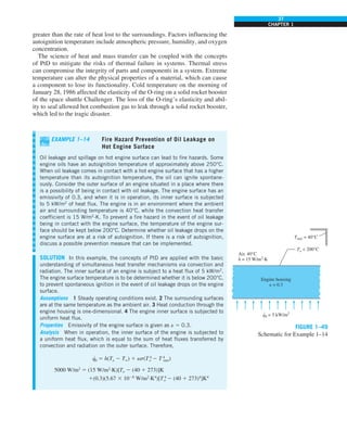 37
CHAPTER 1
greater than the rate of heat lost to the surroundings. Factors influencing the
autoignition temperature include atmospheric pressure, humidity, and oxygen
concentration.
The science of heat and mass transfer can be coupled with the concepts
of PtD to mitigate the risks of thermal failure in systems. Thermal stress
can compromise the integrity of parts and components in a system. Extreme
temperature can alter the physical properties of a material, which can cause
a component to lose its functionality. Cold temperature on the morning of
January 28, 1986 affected the elasticity of the O-ring on a solid rocket booster
of the space shuttle Challenger. The loss of the O-ring’s elasticity and abil-
ity to seal allowed hot combustion gas to leak through a solid rocket booster,
which led to the tragic disaster.
EXAMPLE 1–14 Fire Hazard Prevention of Oil Leakage on
Hot Engine Surface
Oil leakage and spillage on hot engine surface can lead to fire hazards. Some
engine oils have an autoignition temperature of approximately above 250°C.
When oil leakage comes in contact with a hot engine surface that has a higher
temperature than its autoignition temperature, the oil can ignite spontane-
ously. Consider the outer surface of an engine situated in a place where there
is a possibility of being in contact with oil leakage. The engine surface has an
emissivity of 0.3, and when it is in operation, its inner surface is subjected
to 5 kW/m2
of heat flux. The engine is in an environment where the ambient
air and surrounding temperature is 40°C, while the convection heat transfer
coefficient is 15 W/m2
∙K. To prevent a fire hazard in the event of oil leakage
being in contact with the engine surface, the temperature of the engine sur-
face should be kept below 200°C. Determine whether oil leakage drops on the
engine surface are at a risk of autoignition. If there is a risk of autoignition,
discuss a possible prevention measure that can be implemented.
SOLUTION In this example, the concepts of PtD are applied with the basic
understanding of simultaneous heat transfer mechanisms via convection and
radiation. The inner surface of an engine is subject to a heat flux of 5 kW/m2
.
The engine surface temperature is to be determined whether it is below 200°C,
to prevent spontaneous ignition in the event of oil leakage drops on the engine
surface.
Assumptions 1 Steady operating conditions exist. 2 The surrounding surfaces
are at the same temperature as the ambient air. 3 Heat conduction through the
engine housing is one-dimensional. 4 The engine inner surface is subjected to
uniform heat flux.
Properties Emissivity of the engine surface is given as « 5 0.3.
Analysis When in operation, the inner surface of the engine is subjected to
a uniform heat flux, which is equal to the sum of heat fluxes transferred by
convection and radiation on the outer surface. Therefore,
q
·
0 5 h(To 2 T∞) 1 es(T 4
o 2 T 4
surr)
5000 W/m2
5 (15 W/m2
·K)[To 2 (40 1 273)]K
1(0.3)(5.67 3 1028
W/m2
·K4
)[T 4
o 2 (40 1 273)4
]K4
FIGURE 1–49
Schematic for Example 1–14
Air, 40°C
h = 15 W/m2
·K
Engine housing
e = 0.3
q0 = 5 kW/m2
.
To  200°C
Tsurr = 40°C
 
