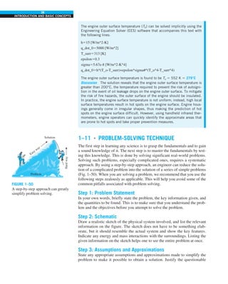 38
INTRODUCTION AND BASIC CONCEPTS
The engine outer surface temperature (T0) can be solved implicitly using the
Engineering Equation Solver (EES) software that accompanies this text with
the following lines:
h515 [W/m^2-K]
q_dot_055000 [W/m^2]
T_surr5313 [K]
epsilon50.3
sigma55.67e-8 [W/m^2-K^4]
q_dot_05h*(T_o-T_surr)+epsilon*sigma#*(T_o^4-T_surr^4)
The engine outer surface temperature is found to be To 5 552 K 5 279°C
Discussion The solution reveals that the engine outer surface temperature is
greater than 200°C, the temperature required to prevent the risk of autoigni-
tion in the event of oil leakage drops on the engine outer surface. To mitigate
the risk of fire hazards, the outer surface of the engine should be insulated.
In practice, the engine surface temperature is not uniform; instead, high local
surface temperatures result in hot spots on the engine surface. Engine hous-
ings generally come in irregular shapes, thus making the prediction of hot
spots on the engine surface difficult. However, using handheld infrared ther-
mometers, engine operators can quickly identify the approximate areas that
are prone to hot spots and take proper prevention measures.
FIGURE 1–50
A step-by-step approach can greatly
simplify problem solving.
Solution
Hard
way
Easy way
Problem
1–11 ■
PROBLEM-SOLVING TECHNIQUE
The first step in learning any science is to grasp the fundamentals and to gain
a sound knowledge of it. The next step is to master the fundamentals by test-
ing this knowledge. This is done by solving significant real-world problems.
Solving such problems, especially complicated ones, requires a systematic
approach. By using a step-by-step approach, an engineer can reduce the solu-
tion of a complicated problem into the solution of a series of simple problems
(Fig. 1–50). When you are solving a problem, we recommend that you use the
following steps zealously as applicable. This will help you avoid some of the
common pitfalls associated with problem solving.
Step 1: Problem Statement
In your own words, briefly state the problem, the key information given, and
the quantities to be found. This is to make sure that you understand the prob-
lem and the objectives before you attempt to solve the problem.
Step 2: Schematic
Draw a realistic sketch of the physical system involved, and list the relevant
information on the figure. The sketch does not have to be something elab-
orate, but it should resemble the actual system and show the key features.
Indicate any energy and mass interactions with the surroundings. Listing the
given information on the sketch helps one to see the entire problem at once.
Step 3: Assumptions and Approximations
State any appropriate assumptions and approximations made to simplify the
problem to make it possible to obtain a solution. Justify the questionable
 