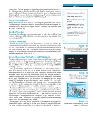 39
CHAPTER 1
assumptions. Assume reasonable values for missing quantities that are neces-
sary. For example, in the absence of specific data for atmospheric pressure,
it can be taken to be 1 atm. However, it should be noted in the analysis that
the atmospheric pressure decreases with increasing elevation. For example, it
drops to 0.83 atm in Denver (elevation 1610 m) (Fig. 1–51).
Step 4: Physical Laws
Apply all the relevant basic physical laws and principles (such as the conser-
vation of energy), and reduce them to their simplest form by utilizing the as-
sumptions made. However, the region to which a physical law is applied must
be clearly identified first.
Step 5: Properties
Determine the unknown properties necessary to solve the problem from
property relations or tables. List the properties separately, and indicate their
source, if applicable.
Step 6: Calculations
Substitute the known quantities into the simplified relations and perform the
calculations to determine the unknowns. Pay particular attention to the units
and unit cancellations, and remember that a dimensional quantity without a
unit is meaningless. Also, don’t give a false implication of high precision by
copying all the digits from the calculator—round the results to an appropriate
number of significant digits (see p. 42).
Step 7: Reasoning, Verification, and Discussion
Check to make sure that the results obtained are reasonable and intuitive, and
verify the validity of the questionable assumptions. Repeat the calculations
that resulted in unreasonable values. For example, insulating a water heater
that uses $80 worth of natural gas a year cannot result in savings of $200 a
year (Fig. 1–52).
Also, point out the significance of the results, and discuss their implica-
tions. State the conclusions that can be drawn from the results, and any rec-
ommendations that can be made from them. Emphasize the limitations under
which the results are applicable, and caution against any possible misunder-
standings and using the results in situations where the underlying assumptions
do not apply. For example, if you determined that wrapping a water heater
with a $20 insulation jacket will reduce the energy cost by $30 a year, indi-
cate that the insulation will pay for itself from the energy it saves in less than
a year. However, also indicate that the analysis does not consider labor costs,
and that this will be the case if you install the insulation yourself.
Keep in mind that the solutions you present to your instructors, and any
engineering analysis presented to others, are a form of communication. There-
fore neatness, organization, completeness, and visual appearance are of utmost
importance for maximum effectiveness (Fig. 1–53). Besides, neatness also
serves as a great checking tool since it is very easy to spot errors and inconsis-
tencies in neat work. Carelessness and skipping steps to save time often end up
costing more time and unnecessary anxiety.
The approach described here is used in the solved example problems with-
out explicitly stating each step, as well as in the Solutions Manual of this text.
For some problems, some of the steps may not be applicable or necessary.
FIGURE 1–51
The assumptions made while solving
an engineering problem must be
reasonable and justifiable.
Given: Air temperature in Denver
To be found: Density of air
Missing information: Atmospheric
pressure
Assumption #1: Take P = 1 atm
(Inappropriate. Ignores effect of
altitude. Will cause more than
15% error.)
Assumption #2: Take P = 0.83 atm
(Appropriate. Ignores only minor
effects such as weather.)
FIGURE 1–52
The results obtained from an
engineering analysis must be
checked for reasonableness.
Energy use:
Energy saved
by insulation:
IMPOSSIBLE!
$80/yr
$200/yr
FIGURE 1–53
Neatness and organization are highly
valued by employers.
 