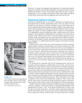 40
INTRODUCTION AND BASIC CONCEPTS
However, we cannot overemphasize the importance of a logical and orderly
approach to problem solving. Most difficulties encountered while solving a
problem are not due to a lack of knowledge; rather, they are due to a lack of
organization. You are strongly encouraged to follow these steps in problem
solving until you develop your own approach that works best for you.
Engineering Software Packages
You may be wondering why we are about to undertake an in-depth study of
the fundamentals of another engineering science. After all, almost all such
problems we are likely to encounter in practice can be solved using one of
several sophisticated software packages readily available in the market today.
These software packages not only give the desired numerical results, but also
supply the outputs in colorful graphical form for impressive presentations.
It is unthinkable to practice engineering today without using some of these
packages. This tremendous computing power available to us at the touch of
a button is both a blessing and a curse. It certainly enables engineers to solve
problems easily and quickly, but it also opens the door for abuses and misin-
formation. In the hands of poorly educated people, these software packages
are as dangerous as sophisticated powerful weapons in the hands of poorly
trained soldiers.
Thinking that a person who can use the engineering software packages
without proper training on fundamentals can practice engineering is like
thinking that a person who can use a wrench can work as a car mechanic. If
it were true that the engineering students do not need all these fundamen-
tal courses they are taking because practically everything can be done by
computers quickly and easily, then it would also be true that the employers
would no longer need high-salaried engineers since any person who knows
how to use a word-processing program can also learn how to use those soft-
ware packages. However, the statistics show that the need for engineers is
on the rise, not on the decline, despite the availability of these powerful
packages.
We should always remember that all the computing power and the en-
gineering software packages available today are just tools, and tools have
meaning only in the hands of masters. Having the best word-processing pro-
gram does not make a person a good writer, but it certainly makes the job of
a good writer much easier and makes the writer more productive (Fig. 1–54).
Hand calculators did not eliminate the need to teach our children how to add
or subtract, and the sophisticated medical software packages did not take the
place of medical school training. Neither will engineering software packages
replace the traditional engineering education. They will simply cause a shift
in emphasis in the courses from mathematics to physics. That is, more time
will be spent in the classroom discussing the physical aspects of the prob-
lems in greater detail, and less time on the mechanics of solution procedures.
All these marvelous and powerful tools available today put an extra burden
on today’s engineers. They must still have a thorough understanding of the
fundamentals, develop a “feel” of the physical phenomena, be able to put
the data into proper perspective, and make sound engineering judgments,
just like their predecessors. However, they must do it much better, and much
faster, using more realistic models because of the powerful tools available
FIGURE 1–54
An excellent word-processing program
does not make a person a good writer;
it simply makes a good writer a better
and more efficient writer.
© Vol. 80/PhotoDisc/Getty Images RF
 