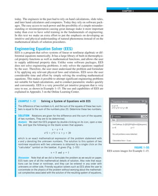 41
CHAPTER 1
FIGURE 1–55
EES screen images for Example 1–15.
today. The engineers in the past had to rely on hand calculations, slide rules,
and later hand calculators and computers. Today they rely on software pack-
ages. The easy access to such power and the possibility of a simple misunder-
standing or misinterpretation causing great damage make it more important
today than ever to have solid training in the fundamentals of engineering.
In this text we make an extra effort to put the emphasis on developing an
intuitive and physical understanding of natural phenomena instead of on the
mathematical details of solution procedures.
Engineering Equation Solver (EES)
EES is a program that solves systems of linear or nonlinear algebraic or dif-
ferential equations numerically. It has a large library of built-in thermophysi-
cal property functions as well as mathematical functions, and allows the user
to supply additional property data. Unlike some software packages, EES
does not solve engineering problems; it only solves the equations supplied
by the user. Therefore, the user must understand the problem and formulate
it by applying any relevant physical laws and relations. EES saves the user
considerable time and effort by simply solving the resulting mathematical
equations. This makes it possible to attempt significant engineering problems
not suitable for hand calculations, and to conduct parametric studies quickly
and conveniently. EES is a very powerful yet intuitive program that is very
easy to use, as shown in Example 1–15. The use and capabilities of EES are
explained in Appendix 3 on the Online Learning Center.
EXAMPLE 1–15 Solving a System of Equations with EES
The difference of two numbers is 4, and the sum of the squares of these two num-
bers is equal to the sum of the numbers plus 20. Determine these two numbers.
SOLUTION Relations are given for the difference and the sum of the squares
of two numbers. They are to be determined.
Analysis We start the EES program by double-clicking on its icon, open a new
file, and type the following on the blank screen that appears:
x 2 y 5 4
x^2 1 y^2 5 x 1 y 1 20
which is an exact mathematical expression of the problem statement with
x and y denoting the unknown numbers. The solution to this system of two
nonlinear equations with two unknowns is obtained by a single click on the
“calculator” symbol on the taskbar. It gives (Fig. 1–55)
x 5 5 and y 5 1
Discussion Note that all we did is formulate the problem as we would on paper;
EES took care of all the mathematical details of solution. Also note that equa-
tions can be linear or nonlinear, and they can be entered in any order with
unknowns on either side. Friendly equation solvers such as EES allow the user to
concentrate on the physics of the problem without worrying about the mathemati-
cal complexities associated with the solution of the resulting system of equations.
 