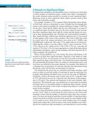42
INTRODUCTION AND BASIC CONCEPTS
A Remark on Significant Digits
In engineering calculations, the information given is not known to more than
a certain number of significant digits, usually three digits. Consequently,
the results obtained cannot possibly be accurate to more significant digits.
Reporting results in more significant digits implies greater accuracy than
exists, and it should be avoided.
For example, consider a 3.75-L container filled with gasoline whose density
is 0.845 kg/L, and try to determine its mass. Probably the first thought that
comes to your mind is to multiply the volume and density to obtain 3.16875 kg
for the mass, which falsely implies that the mass determined is accurate to
six significant digits. In reality, however, the mass cannot be more accurate
than three significant digits since both the volume and the density are accu-
rate to three significant digits only. Therefore, the result should be rounded to
three significant digits, and the mass should be reported to be 3.17 kg instead
of what appears in the screen of the calculator. The result 3.16875 kg would
be correct only if the volume and density were given to be 3.75000 L and
0.845000 kg/L, respectively. The value 3.75 L implies that we are fairly con-
fident that the volume is accurate within 60.01 L, and it cannot be 3.74 or
3.76 L. However, the volume can be 3.746, 3.750, 3.753, etc., since they all
round to 3.75 L (Fig. 1–56). It is more appropriate to retain all the digits during
intermediate calculations, and to do the rounding in the final step since this is
what a computer will normally do.
When solving problems, we will assume the given information to be
accurate to at least three significant digits. Therefore, if the length of a pipe
is given to be 40 m, we will assume it to be 40.0 m in order to justify using
three significant digits in the final results. You should also keep in mind that
all experimentally determined values are subject to measurement errors, and
such errors are reflected in the results obtained. For example, if the density of
a substance has an uncertainty of 2 percent, then the mass determined using
this density value will also have an uncertainty of 2 percent.
You should also be aware that we sometimes knowingly introduce small
errors in order to avoid the trouble of searching for more accurate data. For
example, when dealing with liquid water, we just use the value of 1000 kg/m3
for density, which is the density value of pure water at 0°C. Using this value
at 75°C will result in an error of 2.5 percent since the density at this tempera-
ture is 975 kg/m3
. The minerals and impurities in the water introduce addi-
tional error. This being the case, you should have no reservation in rounding
the final results to a reasonable number of significant digits. Besides, having
a few percent uncertainty in the results of engineering analysis is usually the
norm, not the exception.
When writing intermediate results in a computation, it is advisable to keep
several “extra” digits to avoid round-off errors; however, the final result
should be written with the number of significant digits taken into consider-
ation. You must also keep in mind that a certain number of significant digits
of precision in the result does not necessarily imply the same number of dig-
its of overall accuracy. Bias error in one of the readings may, for example,
significantly reduce the overall accuracy of the result, perhaps even render-
ing the last significant digit meaningless, and reducing the overall number
FIGURE 1–56
A result with more significant digits
than that of given data falsely implies
more accuracy.
Given: Volume: V = 3.75 L
Also, 3.75 × 0.845 = 3.16875
Density: r = 0.845 kg/L
Find: Mass: m = rV = 3.16875 kg
Rounding to 3 significant digits:
m = 3.17 kg
(3 significant digits)
 