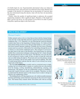 43
CHAPTER 1
FIGURE 1–57
Most animals come into this world
with fur, but human beings come
with a delicate skin.
© Creatas/PunchStock RF
of reliable digits by one. Experimentally determined values are subject to
measurement errors, and such errors are reflected in the results obtained. For
example, if the density of a substance has an uncertainty of 2 percent, then
the mass determined using this density value will also have an uncertainty
of 2 percent.
Finally, when the number of significant digits is unknown, the accepted
engineering standard is three significant digits. Therefore, if the length of a
pipe is given to be 40 m, we will assume it to be 40.0 m in order to justify
using three significant digits in the final results.
Thermal Comfort
Unlike animals such as a fox or a bear that are born with fur, human beings
come into this world with little protection against the harsh environmental
conditions (Fig. 1–57). Therefore, we can claim that the search for thermal
comfort dates back to the beginning of human history. It is believed that
early human beings lived in caves that provided shelter as well as protec-
tion from extreme thermal conditions. Probably the first form of heating
system used was open fire, followed by fire in dwellings through the use of
a chimney to vent out the combustion gases. The concept of central heat-
ing dates back to the times of the Romans, who heated homes by utilizing
double-floor construction techniques and passing the fire’s fumes through
the opening between the two floor layers. The Romans were also the first
to use transparent windows made of mica or glass to keep the wind and
rain out while letting the light in. Wood and coal were the primary energy
sources for heating, and oil and candles were used for lighting. The ruins
of south-facing houses indicate that the value of solar heating was recog-
nized early in the history.
The term air-conditioning is usually used in a restricted sense to imply
cooling, but in its broad sense it means to condition the air to the desired
level by heating, cooling, humidifying, dehumidifying, cleaning, and
deodorizing. The purpose of the air-conditioning system of a building is
to provide complete thermal comfort for its occupants. Therefore, we need
to understand the thermal aspects of the human body in order to design an
effective air-conditioning system.
Thebuildingblocksoflivingorganismsarecells,whichresembleminiature
factories performing various functions necessary for the survival of organ-
isms. The human body contains about 100 trillion cells with an average
TOPIC OF SPECIAL INTEREST*
*This section can be skipped without a loss in continuity.
FIGURE 1–58
Two fast-dancing people supply
more heat to a room than a
1-kW resistance heater.
1.2 kJ/s
1 kJ/s
 