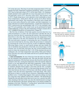 47
CHAPTER 1
FIGURE 1–61
Cold surfaces cause excessive heat loss
from the body by radiation, and thus
discomfort on that side of the body.
Warm
wall
Radiation
Radiation
Cold
window
FIGURE 1–62
The rate of metabolic heat generation
may go up by six times the resting
level during total body shivering
in cold weather.
B r r r !
Shivering
3°C in the skin area). The drop of core body temperature below 35°C may
damage the body temperature regulation mechanism, while a core below
28°C may be fatal and a drop to 23°C will be fatal (Table 1–8). Sedentary
people reported to feel comfortable at a mean skin temperature of 33.3°C,
uncomfortably cold at 31°C, shivering cold at 30°C, and extremely cold
at 29°C. People doing heavy work reported to feel comfortable at much
lower temperatures, which shows that the activity level affects human
performance and comfort. The extremities of the body such as hands and
feet are most easily affected by cold weather, and their temperature is a
better indication of comfort and performance. A hand-skin temperature of
20°C is perceived to be uncomfortably cold, 15°C to be extremely cold,
and 5°C to be painfully cold. Useful work can be performed by hands
without difficulty as long as the skin temperature of fingers remains above
16°C (ASHRAE Handbook of Fundamentals, Chapter 8).
The first line of defense of the body against excessive heat loss in a
cold environment is to reduce the skin temperature and thus the rate of
heat loss from the skin by constricting the arteries, thus decreasing the
blood flow to the skin. This measure decreases the temperature of the
tissues subjacent to the skin, but maintains the core body temperature.
The next preventive measure is increasing the rate of metabolic heat
generation in the body by shivering, unless the person does it voluntarily
by increasing his or her level of activity or puts on additional clothing.
Shivering begins slowly in small muscle groups and may double the
rate of metabolic heat production of the body at its initial stages. In the
extreme case of total body shivering, the rate of heat production may
reach six times the resting levels (Fig. 1–62). If this measure also proves
inadequate, the core body temperature starts falling. Body parts furthest
away from the core such as the hands and feet are at greatest danger for
tissue damage.
In hot environments, the rate of heat loss from the body may drop be-
low the metabolic heat generation rate. This time the body activates the
opposite mechanisms. First the body increases the blood flow and thus heat
transport to the skin, causing the temperature of the skin and the subjacent
tissues to rise and approach the deep body temperature. Under extreme
heat conditions, the heart rate may reach 150 beats per minute in order
to maintain adequate blood supply to the brain and the skin. At higher
heart rates, the volumetric efficiency of the heart drops because of the very
short time between the beats to fill the heart with blood, and the oxygen
supply to the skin and more importantly to the brain drops. This causes
the person to faint as a result of heat exhaustion. Dehydration makes the
problem worse. A similar thing happens when a person working very hard
for a long time stops suddenly and becomes sedentary. The blood that has
flooded the skin and other tissues that were in use (e.g., muscles) has diffi-
culty returning to the heart in this case since the relaxed muscles no longer
force the blood back to the heart, and thus there is less blood available for
pumping to the brain. Therefore, a “cooling down” period after exercising
is just as important as a “warming up” period.
 