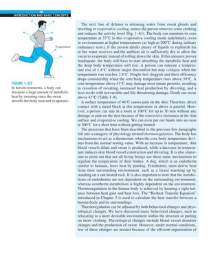 48
INTRODUCTION AND BASIC CONCEPTS
The next line of defense is releasing water from sweat glands and
resorting to evaporative cooling, unless the person removes some clothing
and reduces the activity level (Fig. 1–63). The body can maintain its core
temperature at 37°C in this evaporative cooling mode indefinitely, even
in environments at higher temperatures (as high as 200°C during military
endurance tests), if the person drinks plenty of liquids to replenish his
or her water reserves and the ambient air is sufficiently dry to allow the
sweat to evaporate instead of rolling down the skin. If this measure proves
inadequate, the body will have to start absorbing the metabolic heat and
the deep body temperature will rise. A person can tolerate a tempera-
ture rise of 1.4°C without major discomfort but may collapse when the
temperature rise reaches 2.8°C. People feel sluggish and their efficiency
drops considerably when the core body temperature rises above 39°C. A
core temperature above 41°C may damage most innate proteins, resulting
in cessation of sweating, increased heat production by shivering, and a
heat stroke with irreversible and life-threatening damage. Death can occur
above 43°C (Table 1–8).
A surface temperature of 46°C causes pain on the skin. Therefore, direct
contact with a metal block at this temperature or above is painful. How-
ever, a person can stay in a room at 100°C for up to 30 min without any
damage or pain on the skin because of the convective resistance at the skin
surface and evaporative cooling. We can even put our hands into an oven
at 200°C for a short time without getting burned.
The processes that have been described in the previous few paragraphs
fall into a category of physiology termed thermoregulation. The body has
mechanisms to act as a thermostat, when the core body temperature devi-
ates from the normal resting value. With an increase in temperature, skin
blood vessels dilate and sweat is produced, while a decrease in tempera-
ture induces skin blood vessel constriction and shivering. It is also impor-
tant to point out that not all living beings use these same mechanisms to
regulate the temperature of their bodies. A dog, which is an endotherm
similar to humans, loses heat by panting. Ectotherms, must derive heat
from their surrounding environment, such as a lizard warming up by
standing on a sun heated rock. It is also important to note that the metabo-
lisms of endotherms are not dependent on the surrounding environment,
whereas ectotherm metabolism is highly dependent on the environment.
Thermoregulation in the human body is achieved by keeping a tight bal-
ance between heat gain and heat loss. The “Bioheat Transfer Equation”
introduced in Chapter 3 is used to calculate the heat transfer between a
human body and its surroundings.
Thermoregulation can be adjusted by both behavioral changes and phys-
iological changes. We have discussed many behavioral changes, such as
relocating to a more desirable environment within the structure or putting
on more clothing. Physiological changes include blood vessel diameter
changes and the production of sweat. However, under normal conditions,
few of these changes are needed because of the efficient organization of
Evaporation
FIGURE 1–63
In hot environments, a body can
dissipate a large amount of metabolic
heat by sweating since the sweat
absorbs the body heat and evaporates.
 