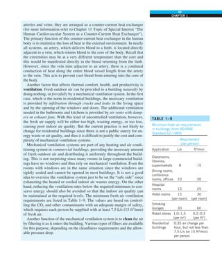 49
CHAPTER 1
TABLE 1–9
Minimum fresh air requirements
in buildings (from ASHRAE
Standard 62-1989)
Requirement
(per person)
Application L/s ft3
/min
Classrooms,
libraries,
supermarkets 8 15
Dining rooms,
conference
rooms, offices 10 20
Hospital
rooms 13 25
Hotel rooms 15 30
(per room) (per room)
Smoking
lounges 30 60
Retail stores 1.0–1.5 0.2–0.3
(per m2
) (per ft2
)
Residential 0.35 air change per
buildings hour, but not less than
7.5 L/s (or 15 ft3
/min)
per person
arteries and veins; they are arranged as a counter-current heat exchanger
(for more information refer to Chapter 11 Topic of Special Interest “The
Human Cardiovascular System as a Counter-Current Heat Exchanger”).
The primary function of this counter-current heat exchanger in the human
body is to minimize the loss of heat to the external environment. In nearly
all systems, an artery, which delivers blood to a limb, is located directly
adjacent to a vein, which returns blood to the core of the body. Recall that
the extremities may be at a very different temperature than the core and
this would be manifested directly in the blood returning from the limb.
However, since the vein runs adjacent to an artery, there is a continual
conduction of heat along the entire blood vessel length from the artery
to the vein. This acts to prevent cool blood from entering into the core of
the body.
Another factor that affects thermal comfort, health, and productivity is
ventilation. Fresh outdoor air can be provided to a building naturally by
doing nothing, or forcefully by a mechanical ventilation system. In the first
case, which is the norm in residential buildings, the necessary ventilation
is provided by infiltration through cracks and leaks in the living space
and by the opening of the windows and doors. The additional ventilation
needed in the bathrooms and kitchens is provided by air vents with damp-
ers or exhaust fans. With this kind of uncontrolled ventilation, however,
the fresh air supply will be either too high, wasting energy, or too low,
causing poor indoor air quality. But the current practice is not likely to
change for residential buildings since there is not a public outcry for en-
ergy waste or air quality, and thus it is difficult to justify the cost and com-
plexity of mechanical ventilation systems.
Mechanical ventilation systems are part of any heating and air condi-
tioning system in commercial buildings, providing the necessary amount
of fresh outdoor air and distributing it uniformly throughout the build-
ing. This is not surprising since many rooms in large commercial build-
ings have no windows and thus rely on mechanical ventilation. Even the
rooms with windows are in the same situation since the windows are
tightly sealed and cannot be opened in most buildings. It is not a good
idea to oversize the ventilation system just to be on the “safe side” since
exhausting the heated or cooled indoor air wastes energy. On the other
hand, reducing the ventilation rates below the required minimum to con-
serve energy should also be avoided so that the indoor air quality can
be maintained at the required levels. The minimum fresh air ventilation
requirements are listed in Table 1–9. The values are based on control-
ling the CO2 and other contaminants with an adequate margin of safety,
which requires each person be supplied with at least 7.5 L/s (15 ft3
/min)
of fresh air.
Another function of the mechanical ventilation system is to clean the air
by filtering it as it enters the building. Various types of filters are available
for this purpose, depending on the cleanliness requirements and the allow-
able pressure drop.
 