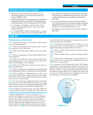 CHAPTER 1
51
REFERENCES AND SUGGESTED READING
Thermodynamics and Heat Transfer
1–1C How does the science of heat transfer differ from the
science of thermodynamics?
1–2C What is the driving force for (a) heat transfer, (b) elec-
tric current flow, and (c) fluid flow?
1–3C What is the caloric theory? When and why was it aban-
doned?
1–4C How do rating problems in heat transfer differ from the
sizing problems?
1–5C What is the difference between the analytical and
experimental approach to heat transfer? Discuss the advan-
tages and disadvantages of each approach.
1–6C How do the differential equations in the study of a
physical problem arise?
1–7C What is the importance of modeling in engineering? How
are the mathematical models for engineering processes prepared?
1–8C When modeling an engineering process, how is the
right choice made between a simple but crude and a complex
but accurate model? Is the complex model necessarily a better
choice since it is more accurate?
1–9C On a hot summer day, a student turns his fan on when he
leaves his room in the morning. When he returns in the evening,
will his room be warmer or cooler than the neighboring rooms?
Why? Assume all the doors and windows are kept closed.
1–10C Consider two identical rooms, one with a refrigerator
in it and the other without one. If all the doors and windows are
1. American Society of Heating, Refrigeration, and Air-
Conditioning Engineers, Handbook of Fundamentals.
Atlanta: ASHRAE, 1993.
2. ASTM Standard C1055-03, “Standard Guide for Heated Sys-
tem Surface Conditions that Produce Contact Burn Injuries,”
ASTM International, West Conshohocken, PA, USA, 2009.
3. Y. A. Çengel, J. M. Cimbala, and R. H. Turner. Funda-
mentals of Thermal-Fluid Sciences. 4th ed. New York:
McGraw-Hill, 2012.
4. Y. A. Çengel and M. A. Boles. Thermodynamics—An Engi-
neering Approach. 8th ed. New York: McGraw-Hill, 2015.
5. Code of Ethics for Engineers, National Society of Profes-
sional Engineers (NSPE) Publication Number 1102, 2007,
available at http://www.nspe.org/Ethics/CodeofEthics/
index.html.
6. Prevention through Design: Plan for the National Initia-
tive, National Institute for Occupational Safety and Health
(NIOSH) Publication Number 2011-121, 2010, available
at http://www.cdc.gov/niosh/docs/2011-121/.
7. R. J. Ribando. Heat Transfer Tools. New York: McGraw-
Hill, 2002.
closed, will the room that contains the refrigerator be cooler or
warmer than the other room? Why?
1–11C An ideal gas is heated from 50°C to 80°C (a) at con-
stant volume and (b) at constant pressure. For which case do
you think the energy required will be greater? Why?
1–12C How are heat, internal energy, and thermal energy
related to each other?
1–13C What is heat flux? How is it related to the heat transfer
rate?
1–14C What are the mechanisms of energy transfer to a
closed system? How is heat transfer distinguished from the
other forms of energy transfer?
1–15 Consider a 150-W incandescent lamp. The filament
of the lamp is 5-cm long and has a diameter of 0.5 mm. The
diameter of the glass bulb of the lamp is 8 cm. Determine the
heat flux, in W/m2
, (a) on the surface of the filament and (b) on
the surface of the glass bulb, and (c) calculate how much it will
cost per year to keep that lamp on for eight hours a day every
day if the unit cost of electricity is $0.08/kWh.
Filament
d = 0.5 mm
L = 5 cm
D = 8 cm
FIGURE P1–15
* Problems designated by a “C” are concept questions, and
students are encouraged to answer them all. Problems designated
by an “E” are in English units, and the SI users can ignore them.
Problems with the icon are solved using EES, and complete
solutions together with parametric studies are included on the text
website. Problems with the icon are comprehensive in nature
and are intended to be solved with an equation solver such as EES.
Problems with the icon are Prevention through Design problems.
PROBLEMS*
 