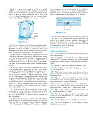 CHAPTER 1
53
1–26 1.2 kg of liquid water initially at 15°C is to be heated
to 95°C in a teapot equipped with a 1200-W electric heating
element inside. The teapot is 0.5 kg and has an average specific
heat of 0.7 kJ/kg·K. Taking the specific heat of water to be
4.18 kJ/kg·K and disregarding any heat loss from the teapot,
determine how long it will take for the water to be heated.
Water
15°C
1200 W
Electric
heating
element
FIGURE P1–26
1–27 A room is heated by a baseboard resistance heater.
When the heat losses from the room on a winter day amount to
9000 kJ/h, it is observed that the air temperature in the room
remains constant even though the heater operates continu-
ously. Determine the power rating of the heater, in kW.
1–28 A house has an electric heating system that consists of
a 300-W fan and an electric resistance heating element placed
in a duct. Air flows steadily through the duct at a rate of
0.6 kg/s and experiences a temperature rise of 5°C. The rate
of heat loss from the air in the duct is estimated to be 250 W.
Determine the power rating of the electric resistance heating
element.
1–29 A 5-m 3 6-m 3 8-m room is to be heated by an elec-
trical resistance heater placed in a short duct in the room.
Initially, the room is at 15°C, and the local atmospheric pres-
sure is 98 kPa. The room is losing heat steadily to the out-
side at a rate of 200 kJ/min. A 300-W fan circulates the air
steadily through the duct and the electric heater at an average
mass flow rate of 50 kg/min. The duct can be assumed to be
adiabatic, and there is no air leaking in or out of the room. If it
takes 18 minutes for the room air to reach an average tempera-
ture of 25°C, find (a) the power rating of the electric heater
and (b) the temperature rise that the air experiences each time
it passes through the heater.
1–30 The ducts of an air heating system pass through an un-
heated area. As a result of heat losses, the temperature of the
air in the duct drops by 3°C. If the mass flow rate of air is
90 kg/min, determine the rate of heat loss from the air to the
cold environment.
1–31 A hair dryer is basically a duct in which a few layers
of electric resistors are placed. A small fan pulls the air in and
forces it to flow over the resistors where it is heated. Air enters
a 900-W hair dryer at 100 kPa and 25°C, and leaves at 50°C.
The cross-sectional area of the hair dryer at the exit is 60 cm2
.
Neglecting the power consumed by the fan and the heat losses
through the walls of the hair dryer, determine (a) the volume flow
rate of air at the inlet and (b) the velocity of the air at the exit.
We = 900 W
·
T2 = 50°C
A2 = 60 cm2
P1 = 100 kPa
T1 = 25°C
FIGURE P1–31
1–32E Air enters the duct of an air-conditioning system at
15 psia and 50°F at a volume flow rate of 450 ft3
/min. The
diameter of the duct is 10 inches and heat is transferred to
the air in the duct from the surroundings at a rate of 2 Btu/s.
Determine (a) the velocity of the air at the duct inlet and
(b) the temperature of the air at the exit.
Answers: (a) 825 ft/min, (b) 64°F
Heat Transfer Mechanisms
1–33C Define thermal conductivity and explain its signifi-
cance in heat transfer.
1–34C Judging from its unit W/m·K, can we define thermal
conductivity of a material as the rate of heat transfer through
the material per unit thickness per unit temperature difference?
Explain.
1–35C Which is a better heat conductor, diamond or silver?
1–36C How do the thermal conductivity of gases and liquids
vary with temperature?
1–37C Why is the thermal conductivity of superinsulation
orders of magnitude lower than the thermal conductivity of
ordinary insulation?
1–38C Why do we characterize the heat conduction ability
of insulators in terms of their apparent thermal conductivity
instead of the ordinary thermal conductivity?
1–39C Consider an alloy of two metals whose thermal con-
ductivities are k1 and k2. Will the thermal conductivity of the
alloy be less than k1, greater than k2, or between k1 and k2?
1–40C What are the mechanisms of heat transfer? How are
they distinguished from each other?
1–41C Write down the expressions for the physical laws that
govern each mode of heat transfer, and identify the variables
involved in each relation.
1–42C How does heat conduction differ from convection?
1–43C Does any of the energy of the sun reach the earth by
conduction or convection?
 