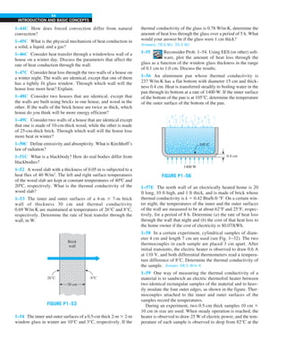 54
INTRODUCTION AND BASIC CONCEPTS
thermal conductivity of the glass is 0.78 W/m·K, determine the
amount of heat loss through the glass over a period of 5 h. What
would your answer be if the glass were 1 cm thick?
Answers: 78.6 MJ, 39.3 MJ
1–55 Reconsider Prob. 1–54. Using EES (or other) soft-
ware, plot the amount of heat loss through the
glass as a function of the window glass thickness in the range
of 0.1 cm to 1.0 cm. Discuss the results.
1–56 An aluminum pan whose thermal conductivity is
237 W/m·K has a flat bottom with diameter 15 cm and thick-
ness 0.4 cm. Heat is transferred steadily to boiling water in the
pan through its bottom at a rate of 1400 W. If the inner surface
of the bottom of the pan is at 105°C, determine the temperature
of the outer surface of the bottom of the pan.
1400 W
105°C
0.4 cm
FIGURE P1–56
1–57E The north wall of an electrically heated home is 20
ft long, 10 ft high, and 1 ft thick, and is made of brick whose
thermal conductivity is k 5 0.42 Btu/h·ft·°F. On a certain win-
ter night, the temperatures of the inner and the outer surfaces
of the wall are measured to be at about 62°F and 25°F, respec-
tively, for a period of 8 h. Determine (a) the rate of heat loss
through the wall that night and (b) the cost of that heat loss to
the home owner if the cost of electricity is $0.07/kWh.
1–58 In a certain experiment, cylindrical samples of diam-
eter 4 cm and length 7 cm are used (see Fig. 1–32). The two
thermocouples in each sample are placed 3 cm apart. After
initial transients, the electric heater is observed to draw 0.6 A
at 110 V, and both differential thermometers read a tempera-
ture difference of 8°C. Determine the thermal conductivity of
the sample. Answer: 98.5 W/m·K
1–59 One way of measuring the thermal conductivity of a
material is to sandwich an electric thermofoil heater between
two identical rectangular samples of the material and to heav-
ily insulate the four outer edges, as shown in the figure. Ther-
mocouples attached to the inner and outer surfaces of the
samples record the temperatures.
During an experiment, two 0.5-cm thick samples 10 cm 3
10 cm in size are used. When steady operation is reached, the
heater is observed to draw 25 W of electric power, and the tem-
perature of each sample is observed to drop from 82°C at the
1–44C How does forced convection differ from natural
convection?
1–45C What is the physical mechanism of heat conduction in
a solid, a liquid, and a gas?
1–46C Consider heat transfer through a windowless wall of a
house on a winter day. Discuss the parameters that affect the
rate of heat conduction through the wall.
1–47C Consider heat loss through the two walls of a house on
a winter night. The walls are identical, except that one of them
has a tightly fit glass window. Through which wall will the
house lose more heat? Explain.
1–48C Consider two houses that are identical, except that
the walls are built using bricks in one house, and wood in the
other. If the walls of the brick house are twice as thick, which
house do you think will be more energy efficient?
1–49C Consider two walls of a house that are identical except
that one is made of 10-cm-thick wood, while the other is made
of 25-cm-thick brick. Through which wall will the house lose
more heat in winter?
1–50C Define emissivity and absorptivity. What is Kirchhoff’s
law of radiation?
1–51C What is a blackbody? How do real bodies differ from
blackbodies?
1–52 A wood slab with a thickness of 0.05 m is subjected to a
heat flux of 40 W/m2
. The left and right surface temperatures
of the wood slab are kept at constant temperatures of 40ºC and
20ºC, respectively. What is the thermal conductivity of the
wood slab?
1–53 The inner and outer surfaces of a 4-m 3 7-m brick
wall of thickness 30 cm and thermal conductivity
0.69 W/m·K are maintained at temperatures of 26°C and 8°C,
respectively. Determine the rate of heat transfer through the
wall, in W.
FIGURE P1–53
Brick
wall
30 cm
26°C 8°C
1–54 The inner and outer surfaces of a 0.5-cm thick 2-m 3 2-m
window glass in winter are 10°C and 3°C, respectively. If the
 
