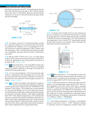 56
INTRODUCTION AND BASIC CONCEPTS
pipe surface temperature of 100°C. If the temperature drop be-
tween the inlet and exit of the pipe is 30°C, and the specific
heat of the vapor is 2190 J/kg·K, determine the heat transfer
coefficient as a result of convection between the pipe surface
and the surrounding.
FIGURE P1–68
L = 10 m
Tin – Tout = 30°C
Superheated
vapor
0.3 kg/s
Air, 20°C
D = 5 cm
Ts = 100°C
1–69 An electric current of 5 A passing through a resistor
has a measured voltage of 6 V across the resistor. The resistor
is cylindrical with a diameter of 2.5 cm and length of 15 cm.
The resistor has a uniform temperature of 90°C and the room
air temperature is 20°C. Assuming that heat transfer by radia-
tion is negligible, determine the heat transfer coefficient by
convection.
1–70 Hot air at 80°C is blown over a 2-m 3 4-m flat surface
at 30°C. If the average convection heat transfer coefficient is
55 W/m2
·K, determine the rate of heat transfer from the air to
the plate, in kW. Answer: 22 kW
1–71 Reconsider Prob. 1–70. Using EES (or other) soft-
ware, plot the rate of heat transfer as a function
of the heat transfer coefficient in the range of 20 W/m2
·K to
100 W/m2
·K. Discuss the results.
1–72 A 5-cm-external-diameter, 10-m-long hot-water pipe
at 80°C is losing heat to the surrounding air at 5°C by natu-
ral convection with a heat transfer coefficient of 25 W/m2
·K.
Determine the rate of heat loss from the pipe by natural con-
vection. Answer: 2945 W
1–73 An AISI 316 stainless steel spherical container is
used for storing chemicals undergoing exothermic
reaction that provides a uniform heat flux of 60 kW/m2
to the
container’s inner surface. The container has an inner diameter
of 1 m and a wall thickness of 5 cm. For safety reason to pre-
vent thermal burn on individuals working around the container,
it is necessary to keep the container’s outer surface temperature
below 50°C. If the ambient temperature is 23°C, determine the
necessary convection heat transfer coefficient to keep the con-
tainer’s outer surface temperature below 50°C. Is the necessary
convection heat transfer coefficient feasible with free convec-
tion of air? If not, discuss other option to prevent the container’s
outer surface temperature from causing thermal burn.
FIGURE P1–73
Din = 1 m
Air, T∞ = 23°C
Ts  50°C
t = 5 cm
AISI 316 spherical
container
Chemical reaction
1–74 A transistor with a height of 0.4 cm and a diameter of
0.6 cm is mounted on a circuit board. The transistor is cooled
by air flowing over it with an average heat transfer coefficient
of 30 W/m2
·K. If the air temperature is 55°C and the transistor
case temperature is not to exceed 70°C, determine the amount
of power this transistor can dissipate safely. Disregard any
heat transfer from the transistor base.
FIGURE P1–74
0.6 cm
Air
55°C
0.4 cm
Power
transistor
Ts ≤ 70°C
1–75 Reconsider Prob. 1–74. Using EES (or other) soft-
ware, plot the amount of power the transistor can
dissipate safely as a function of the maximum case tempera-
ture in the range of 60°C to 90°C. Discuss the results.
1–76E A 300-ft-long section of a steam pipe whose outer di-
ameter is 4 in passes through an open space at 50°F. The aver-
age temperature of the outer surface of the pipe is measured
to be 280°F, and the average heat transfer coefficient on that
surface is determined to be 6 Btu/h·ft2
·°F. Determine (a) the
rate of heat loss from the steam pipe and (b) the annual cost of
this energy loss if steam is generated in a natural gas furnace
having an efficiency of 86 percent, and the price of natural gas
is $1.10/therm (1 therm 5 100,000 Btu).
Answers: (a) 433,500 Btu/h, (b) $48,600/yr
1–77 The boiling temperature of nitrogen at atmospheric
pressure at sea level (1 atm) is 2196°C. Therefore, nitrogen
is commonly used in low temperature scientific studies since
 