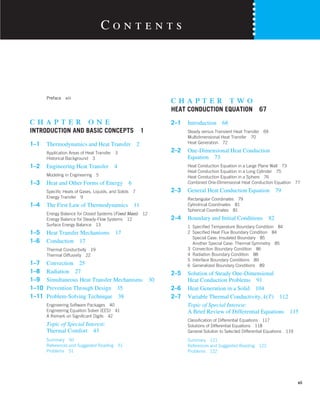 Preface xiii
c h a p t e r o n e
INTRODUCTION AND BASIC CONCEPTS 1
1–1 Thermodynamics and Heat Transfer 2
Application Areas of Heat Transfer 3
Historical Background 3
1–2 Engineering Heat Transfer 4
Modeling in Engineering 5
1–3 Heat and Other Forms of Energy 6
Specific Heats of Gases, Liquids, and Solids 7
Energy Transfer 9
1–4 The First Law of Thermodynamics 11
Energy Balance for Closed Systems (Fixed Mass) 12
Energy Balance for Steady-Flow Systems 12
Surface Energy Balance 13
1–5 Heat Transfer Mechanisms 17
1–6 Conduction 17
Thermal Conductivity 19
Thermal Diffusivity 22
1–7 Convection 25
1–8 Radiation 27
1–9 Simultaneous Heat Transfer Mechanisms 30
1–10 Prevention Through Design 35
1–11 Problem-Solving Technique 38
Engineering Software Packages 40
Engineering Equation Solver (EES) 41
A Remark on Significant Digits 42
Topic of Special Interest:
Thermal Comfort 43
Summary 50
References and Suggested Reading 51
Problems 51
c h a p t e r t w o
HEAT CONDUCTION EQUATION 67
2–1 Introduction 68
Steady versus Transient Heat Transfer 69
Multidimensional Heat Transfer 70
Heat Generation 72
2–2 One-Dimensional Heat Conduction
Equation 73
Heat Conduction Equation in a Large Plane Wall 73
Heat Conduction Equation in a Long Cylinder 75
Heat Conduction Equation in a Sphere 76
Combined One-Dimensional Heat Conduction Equation 77
2–3 General Heat Conduction Equation 79
Rectangular Coordinates 79
Cylindrical Coordinates 81
Spherical Coordinates 81
2–4 Boundary and Initial Conditions 82
1 Specified Temperature Boundary Condition 84
2 Specified Heat Flux Boundary Condition 84
Special Case: Insulated Boundary 85
Another Special Case: Thermal Symmetry 85
3 Convection Boundary Condition 86
4 Radiation Boundary Condition 88
5 Interface Boundary Conditions 89
6 Generalized Boundary Conditions 89
2–5 Solution of Steady One-Dimensional
Heat Conduction Problems 91
2–6 Heat Generation in a Solid 104
2–7 Variable Thermal Conductivity, k(T) 112
Topic of Special Interest:
A Brief Review of Differential Equations 115
Classification of Differential Equations 117
Solutions of Differential Equations 118
General Solution to Selected Differential Equations 119
Summary 121
References and Suggested Reading 122
Problems 122
C o n t e n t s
vii
 