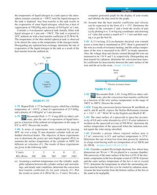 CHAPTER 1
57
the temperature of liquid nitrogen in a tank open to the atmo-
sphere remains constant at 2196°C until the liquid nitrogen in
the tank is depleted. Any heat transfer to the tank results in
the evaporation of some liquid nitrogen, which has a heat of
vaporization of 198 kJ/kg and a density of 810 kg/m3
at 1 atm.
Consider a 4-m-diameter spherical tank initially filled with
liquid nitrogen at 1 atm and 2196°C. The tank is exposed to
20°C ambient air with a heat transfer coefficient of 25 W/m2
·K.
The temperature of the thin-shelled spherical tank is observed
to be almost the same as the temperature of the nitrogen inside.
Disregarding any radiation heat exchange, determine the rate of
evaporation of the liquid nitrogen in the tank as a result of the
heat transfer from the ambient air.
FIGURE P1–77
1 atm
Liquid N2
–196°C
N2
vapor
Tair
= 20°C
1–78 Repeat Prob. 1–77 for liquid oxygen, which has a boiling
temperature of 2183°C, a heat of vaporization of 213 kJ/kg,
and a density of 1140 kg/m3
at 1 atm pressure.
1–79 Reconsider Prob. 1–77. Using EES (or other) soft-
ware, plot the rate of evaporation of liquid nitro-
gen as a function of the ambient air temperature in the range of
0°C to 40°C. Discuss the results.
1–80 A series of experiments were conducted by passing
40ºC air over a long 25 mm diameter cylinder with an em-
bedded electrical heater. The objective of these experiments
was to determine the power per unit length required (W
·
/L) to
maintain the surface temperature of the cylinder at 300ºC for
different air velocities (V). The results of these experiments
are given in the following table:
V (m/s) 1 2 4 8 12
W
·
/L (W/m) 450 658 983 1507 1963
(a) Assuming a uniform temperature over the cylinder, negli-
gible radiation between the cylinder surface and surround-
ings, and steady state conditions, determine the convection
heat transfer coefficient (h) for each velocity (V). Plot
the results in terms of h (W/m2
·K) vs. V (m/s). Provide a
computer generated graph for the display of your results
and tabulate the data used for the graph.
(b) Assume that the heat transfer coefficient and velocity
can be expressed in the form of h 5 CVn
. Determine the
values of the constants C and n from the results of part
(a) by plotting h vs. V on log-log coordinates and choosing
a C value that assures a match at V 5 1 m/s and then vary-
ing n to get the best fit.
1–81 A 2.1-m-long, 0.2-cm-diameter electrical wire extends
across a room that is maintained at 20°C. Heat is generated in
the wire as a result of resistance heating, and the surface temper-
ature of the wire is measured to be 180°C in steady operation.
Also, the voltage drop and electric current through the wire are
measured to be 110 V and 3 A, respectively. Disregarding any
heat transfer by radiation, determine the convection heat trans-
fer coefficient for heat transfer between the outer surface of the
wire and the air in the room. Answer: 156 W/m2
·K
FIGURE P1–81
180°C
Room
20°C
Electric resistance heater
1–82 Reconsider Prob. 1–81. Using EES (or other) soft-
ware, plot the convection heat transfer coefficient
as a function of the wire surface temperature in the range of
100°C to 300°C. Discuss the results.
1–83E Using the conversion factors between W and Btu/h, m
and ft, and K and R, express the Stefan–Boltzmann constant
s 5 5.67 3 1028
W/m2
·K4
in the English unit Btu/h·ft2
·R4
.
1–84 The outer surface of a spacecraft in space has an emis-
sivity of 0.8 and a solar absorptivity of 0.3. If solar radiation is
incident on the spacecraft at a rate of 950 W/m2
, determine the
surface temperature of the spacecraft when the radiation emit-
ted equals the solar energy absorbed.
1–85 Consider a person whose exposed surface area is
1.7 m2
, emissivity is 0.5, and surface temperature is 32°C.
Determine the rate of heat loss from that person by radiation
in a large room having walls at a temperature of (a) 300 K and
(b) 280 K. Answers: (a) 26.7 W, (b) 121 W
1–86 Consider a sealed 20-cm-high electronic box whose base
dimensions are 50 cm 3 50 cm placed in a vacuum chamber.
The emissivity of the outer surface of the box is 0.95. If the elec-
tronic components in the box dissipate a total of 120 W of power
and the outer surface temperature of the box is not to exceed
55°C, determine the temperature at which the surrounding sur-
faces must be kept if this box is to be cooled by radiation alone.
Assume the heat transfer from the bottom surface of the box to
the stand to be negligible.
 