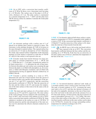CHAPTER 1
59
1–96 Air at 20ºC with a convection heat transfer coeffi-
cient of 25 W/m2
·K blows over a horizontal steel hot plate
(k = 43 W/m·K). The surface area of the plate is 0.38 m2
with a thickness of 2 cm. The plate surface is maintained
at a constant temperature of Ts 5 250°C and the plate loses
300 W from its surface by radiation. Calculate the inside plate
temperature (Ti).
Ts = 250°C
Ti = ?
Air, 20°C
Steel Plate
FIGURE P1–96
1–97 An electronic package with a surface area of 1 m2
placed in an orbiting space station is exposed to space. The
electronics in this package dissipate all 1 kW of its power to
the space through its exposed surface. The exposed surface has
an emissivity of 1.0 and an absorptivity of 0.25. Determine
the steady state exposed surface temperature of the electronic
package (a) if the surface is exposed to a solar flux of 750 W/
m2
, and (b) if the surface is not exposed to the sun.
1–98 Consider steady heat transfer between two large par-
allel plates at constant temperatures of T1 5 290 K and
T2 5 150 K that are L 5 2 cm apart. Assuming the surfaces to
be black (emissivity e 5 1), determine the rate of heat trans-
fer between the plates per unit surface area assuming the gap
between the plates is (a) filled with atmospheric air, (b) evacu-
ated, (c) filled with fiberglass insulation, and (d) filled with
superinsulation having an apparent thermal conductivity of
0.00015 W/m·K.
1–99 Consider a person standing in a room at 18°C.
Determine the total rate of heat transfer from this person if
the exposed surface area and the skin temperature of the per-
son are 1.7 m2
and 32°C, respectively, and the convection
heat transfer coefficient is 5 W/m2
·K. Take the emissivity of
the skin and the clothes to be 0.9, and assume the tempera-
ture of the inner surfaces of the room to be the same as the air
temperature.
1–100 The inner and outer surfaces of a 25-cm-thick wall in
summer are at 27°C and 44°C, respectively. The outer surface
of the wall exchanges heat by radiation with surrounding sur-
faces at 40°C, and convection with ambient air also at 40°C
with a convection heat transfer coefficient of 8 W/m2
·K. Solar
radiation is incident on the surface at a rate of 150 W/m2
. If
both the emissivity and the solar absorptivity of the outer sur-
face are 0.8, determine the effective thermal conductivity of
the wall.
150 W/m2
44°C
27°C
as = e = 0.8
air and surroundings, 40°C
h = 8 W/m2
·K
FIGURE P1–100
1–101E A 2-in-diameter spherical ball whose surface is main-
tained at a temperature of 170°F is suspended in the middle of
a room at 70°F. If the convection heat transfer coefficient is
15 Btu/h·ft2
·°F and the emissivity of the surface is 0.8, deter-
mine the total rate of heat transfer from the ball.
1–102 An 800-W iron is left on the iron board with its
base exposed to the air at 20°C. The convection
heat transfer coefficient between the base surface and the sur-
rounding air is 35 W/m2
·K. If the base has an emissivity of
0.6 and a surface area of 0.02 m2
, determine the temperature of
the base of the iron. Answer: 601°C
FIGURE P1–102
Iron
800 W
20°C
1–103 A 3-m-internal-diameter spherical tank made of
1-cm-thick stainless steel is used to store iced water at 0°C.
The tank is located outdoors at 25°C. Assuming the entire
steel tank to be at 0°C and thus the thermal resistance of
the tank to be negligible, determine (a) the rate of heat trans-
fer to the iced water in the tank and (b) the amount of ice at
0°C that melts during a 24-hour period. The heat of fusion of
water at atmospheric pressure is hif 5 333.7 kJ/kg. The emis-
sivity of the outer surface of the tank is 0.75, and the convec-
tion heat transfer coefficient on the outer surface can be taken
to be 30 W/m2
·K. Assume the average surrounding surface
temperature for radiation exchange to be 15°C.
Answers: (a) 23.1 kW, (b) 5980 kg
 