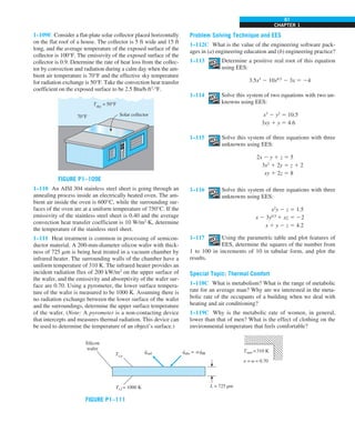 CHAPTER 1
61
1–109E Consider a flat-plate solar collector placed horizontally
on the flat roof of a house. The collector is 5 ft wide and 15 ft
long, and the average temperature of the exposed surface of the
collector is 100°F. The emissivity of the exposed surface of the
collector is 0.9. Determine the rate of heat loss from the collec-
tor by convection and radiation during a calm day when the am-
bient air temperature is 70°F and the effective sky temperature
for radiation exchange is 50°F. Take the convection heat transfer
coefficient on the exposed surface to be 2.5 Btu/h·ft2
·°F.
FIGURE P1–109E
70°F
Tsky
= 50°F
Solar collector
1–110 An AISI 304 stainless steel sheet is going through an
annealing process inside an electrically heated oven. The am-
bient air inside the oven is 600°C, while the surrounding sur-
faces of the oven are at a uniform temperature of 750°C. If the
emissivity of the stainless steel sheet is 0.40 and the average
convection heat transfer coefficient is 10 W/m2
·K, determine
the temperature of the stainless steel sheet.
1–111 Heat treatment is common in processing of semicon-
ductor material. A 200-mm-diameter silicon wafer with thick-
ness of 725 mm is being heat treated in a vacuum chamber by
infrared heater. The surrounding walls of the chamber have a
uniform temperature of 310 K. The infrared heater provides an
incident radiation flux of 200 kW/m2
on the upper surface of
the wafer, and the emissivity and absorptivity of the wafer sur-
face are 0.70. Using a pyrometer, the lower surface tempera-
ture of the wafer is measured to be 1000 K. Assuming there is
no radiation exchange between the lower surface of the wafer
and the surroundings, determine the upper surface temperature
of the wafer. (Note: A pyrometer is a non-contacting device
that intercepts and measures thermal radiation. This device can
be used to determine the temperature of an object’s surface.)
Problem Solving Technique and EES
1–112C What is the value of the engineering software pack-
ages in (a) engineering education and (b) engineering practice?
1–113 Determine a positive real root of this equation
using EES:
3.5x3
2 10x0.5
2 3x 5 24
1–114 Solve this system of two equations with two un-
knowns using EES:
x3
2 y2
5 10.5
3xy 1 y 5 4.6
1–115 Solve this system of three equations with three
unknowns using EES:
2x 2 y 1 z 5 5
3x2
1 2y 5 z 1 2
xy 1 2z 5 8
1–116 Solve this system of three equations with three
unknowns using EES:
x2
y 2 z 5 1.5
x 2 3y0.5
1 xz 5 22
x 1 y 2 z 5 4.2
1–117 Using the parametric table and plot features of
EES, determine the squares of the number from
1 to 100 in increments of 10 in tabular form, and plot the
results.
Special Topic: Thermal Comfort
1–118C What is metabolism? What is the range of metabolic
rate for an average man? Why are we interested in the meta-
bolic rate of the occupants of a building when we deal with
heating and air conditioning?
1–119C Why is the metabolic rate of women, in general,
lower than that of men? What is the effect of clothing on the
environmental temperature that feels comfortable?
FIGURE P1–111
Tsurr =310 K
e = a = 0.70
L = 725 µm
qabs = aqIR
Ts,u
Ts,l = 1000 K
Silicon
wafer
qrad
. . .
 