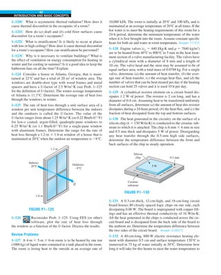 62
INTRODUCTION AND BASIC CONCEPTS
10,000 kJ/h. The room is initially at 20°C and 100 kPa, and is
maintained at an average temperature of 20°C at all times. If the
hot water is to meet the heating requirements of this room for a
24-h period, determine the minimum temperature of the water
when it is first brought into the room. Assume constant specific
heats for both air and water at room temperature. Answer: 77.4°C
1–128 Engine valves (cp 5 440 J/kg·K and r 5 7840 kg/m3
)
are to be heated from 40°C to 800°C in 5 min in the heat treat-
ment section of a valve manufacturing facility. The valves have
a cylindrical stem with a diameter of 8 mm and a length of
10 cm. The valve head and the stem may be assumed to be of
equal surface area, with a total mass of 0.0788 kg. For a single
valve, determine (a) the amount of heat transfer, (b) the aver-
age rate of heat transfer, (c) the average heat flux, and (d) the
number of valves that can be heat treated per day if the heating
section can hold 25 valves and it is used 10 h per day.
1–129 A cylindrical resistor element on a circuit board dis-
sipates 1.2 W of power. The resistor is 2 cm long, and has a
diameter of 0.4 cm. Assuming heat to be transferred uniformly
from all surfaces, determine (a) the amount of heat this resistor
dissipates during a 24-hour period, (b) the heat flux, and (c) the
fraction of heat dissipated from the top and bottom surfaces.
1–130 The heat generated in the circuitry on the surface of a
silicon chip (k 5 130 W/m·K) is conducted to the ceramic sub-
strate to which it is attached. The chip is 6 mm 3 6 mm in size
and 0.5 mm thick and dissipates 5 W of power. Disregarding
any heat transfer through the 0.5-mm high side surfaces,
determine the temperature difference between the front and
back surfaces of the chip in steady operation.
FIGURE P1–130
0.5 mm
Silicon
chip
Ceramic
substrate
6 mm
6
m
m
5 W
1–131 A 0.3-cm-thick, 12-cm-high, and 18-cm-long circuit
board houses 80 closely spaced logic chips on one side, each
dissipating 0.06 W. The board is impregnated with copper fill-
ings and has an effective thermal conductivity of 16 W/m·K.
All the heat generated in the chips is conducted across the cir-
cuit board and is dissipated from the back side of the board to
the ambient air. Determine the temperature difference between
the two sides of the circuit board. Answer: 0.042°C
1–132 A 40-cm-long, 800-W electric resistance heating ele-
ment with diameter 0.5 cm and surface temperature 120°C is
immersed in 75 kg of water initially at 20°C. Determine how
long it will take for this heater to raise the water temperature to
1–120C What is asymmetric thermal radiation? How does it
cause thermal discomfort in the occupants of a room?
1–121C How do (a) draft and (b) cold floor surfaces cause
discomfort for a room’s occupants?
1–122C What is stratification? Is it likely to occur at places
with low or high ceilings? How does it cause thermal discomfort
for a room’s occupants? How can stratification be prevented?
1–123C Why is it necessary to ventilate buildings? What is
the effect of ventilation on energy consumption for heating in
winter and for cooling in summer? Is it a good idea to keep the
bathroom fans on all the time? Explain.
1–124 Consider a house in Atlanta, Georgia, that is main-
tained at 22°C and has a total of 20 m2
of window area. The
windows are double-door type with wood frames and metal
spacers and have a U-factor of 2.5 W/m2
·K (see Prob. 1–125
for the definition of U-factor). The winter average temperature
of Atlanta is 11.3°C. Determine the average rate of heat loss
through the windows in winter.
1–125 The rate of heat loss through a unit surface area of a
window per unit temperature difference between the indoors
and the outdoors is called the U-factor. The value of the
U-factor ranges from about 1.25 W/m2
·K (or 0.22 Btu/h·ft2
·°F)
for low-e coated, argon-filled, quadruple-pane windows to
6.25 W/m2
·K (or 1.1 Btu/h·ft2
·°F) for a single-pane window
with aluminum frames. Determine the range for the rate of
heat loss through a 1.2-m 3 1.8-m window of a house that is
maintained at 20°C when the outdoor air temperature is 28°C.
FIGURE P1–125
1–126 Reconsider Prob. 1–125. Using EES (or other)
software, plot the rate of heat loss through
the window as a function of the U-factor. Discuss the results.
Review Problems
1–127 A 4-m 3 5-m 3 6-m room is to be heated by one ton
(1000 kg) of liquid water contained in a tank placed in the room.
The room is losing heat to the outside at an average rate of
 