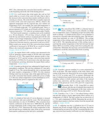 CHAPTER 1
63
80°C. Also, determine the convection heat transfer coefficients
at the beginning and at the end of the heating process.
1–133 It is well known that wind makes the cold air feel
much colder as a result of the wind chill effect that is due to
the increase in the convection heat transfer coefficient with in-
creasing air velocity. The wind chill effect is usually expressed
in terms of the wind chill temperature (WCT), which is the
apparent temperature felt by exposed skin. For outdoor air
temperature of 0°C, for example, the wind chill temperature is
25°C at 20 km/h winds and 29°C at 60 km/h winds. That is, a
person exposed to 0°C windy air at 20 km/h will feel as cold as
a person exposed to 25°C calm air (air motion under 5 km/h).
For heat transfer purposes, a standing man can be modeled
as a 30-cm-diameter, 170-cm-long vertical cylinder with
both the top and bottom surfaces insulated and with the side
surface at an average temperature of 34°C. For a convection
heat transfer coefficient of 15 W/m2
·K, determine the rate
of heat loss from this man by convection in still air at 20°C.
What would your answer be if the convection heat transfer
coefficient is increased to 30 W/m2
·K as a result of winds?
What is the wind chill temperature in this case?
Answers: 336 W, 672 W, 6°C
1–134 An engine block with a surface area measured to be
0.95 m2
generates a power output of 50 kW with a net engine
efficiency of 35%. The engine block operates inside a com-
partment at 157°C and the average convection heat transfer
coefficient is 50 W/m2
·K. If convection is the only heat trans-
fer mechanism occurring, determine the engine block surface
temperature. Answer: 841°C
1–135 Consider an electrical wire submerged in liquid water at
atmospheric conditions. The wire has a diameter of 1 mm and a
length of 15 cm. The current through the wire is increased until
the water reaches a temperature of 100°C. For this situation
(boiling water) use an average value of the upper and lower val-
ues of the convection heat transfer coefficients given in Table
1–5. The wire surface temperature is to be maintained at 115°C.
How much electric power is required for this case?
P = 1 atm
Electrical
wire
FIGURE P1–135
1–136 A cylindrical fuel rod of 2 cm in diameter is encased
in a concentric tube and cooled by water. The fuel generates
heat uniformly at a rate of 150 MW/m3
. The convection heat
transfer coefficient on the fuel rod is 5000 W/m2
∙K, and the
average temperature of the cooling water, sufficiently far from
the fuel rod, is 70°C. Determine the surface temperature of the
fuel rod and discuss whether the value of the given convection
heat transfer coefficient on the fuel rod is reasonable.
egen = 150 MW/m3
·
Ts
D = 2 cm
Cooling water
5000 W/m2
·K, 70°C
Fuel rod
FIGURE P1–136
1–137 The critical heat flux (CHF) is a thermal limit at
which a boiling crisis occurs whereby an abrupt
rise in temperature causes overheating on fuel rod surface that
leads to damage. A cylindrical fuel rod of 2 cm in diameter is
encased in a concentric tube and cooled by water. The fuel gen-
erates heat uniformly at a rate of 150 MW/m3
. The average
temperature of the cooling water, sufficiently far from the fuel
rod, is 80°C. The operating pressure of the cooling water is
such that the surface temperature of the fuel rod must be kept
below 300°C to avoid the cooling water from reaching the criti-
cal heat flux. Determine the necessary convection heat transfer
coefficient to avoid the critical heat flux from occurring.
egen = 150 MW/m3
·
Ts
D = 2 cm
Cooling water, 80°C Fuel rod
FIGURE P1–137
1–138 Consider a person standing in a room maintained at
20°C at all times. The inner surfaces of the walls, floors, and
ceiling of the house are observed to be at an average tempera-
ture of 12°C in winter and 23°C in summer. Determine the
rates of radiation heat transfer between this person and the sur-
rounding surfaces in both summer and winter if the exposed
surface area, emissivity, and the average outer surface tem-
perature of the person are 1.6 m2
, 0.95, and 32°C, respectively.
1–139 Reconsider Prob. 1–138. Using EES (or other)
software, plot the rate of radiation heat transfer in
winter as a function of the temperature of the inner surface of
the room in the range of 8°C to 18°C. Discuss the results.
1–140 Consider a 3-m 3 3-m 3 3-m cubical furnace whose
top and side surfaces closely approximate black surfaces at a
temperature of 1200 K. The base surface has an emissivity of
e 5 0.4, and is maintained at 800 K. Determine the net rate of
radiation heat transfer to the base surface from the top and side
surfaces. Answer: 340 kW
1–141 A soldering iron has a cylindrical tip of 2.5 mm in
diameter and 20 mm in length. With age and usage, the tip has
oxidized and has an emissivity of 0.80. Assuming that the aver-
age convection heat transfer coefficient over the soldering iron
 