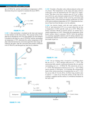 64
INTRODUCTION AND BASIC CONCEPTS
tip is 25 W/m2
·K, and the surrounding air temperature is 20°C,
determine the power required to maintain the tip at 400°C.
FIGURE P1–141
Ts = 400°C
Air, 20°C
D = 2.5 mm
L = 20 mm
1–142 A thin metal plate is insulated on the back and exposed
to solar radiation on the front surface. The exposed surface of the
plate has an absorptivity of 0.7 for solar radiation. If solar radiation
is incident on the plate at a rate of 550 W/m2
and the surrounding
air temperature is 10°C, determine the surface temperature of the
plate when the heat loss by convection equals the solar energy ab-
sorbed by the plate. Take the convection heat transfer coefficient
to be 25 W/m2
·K, and disregard any heat loss by radiation.
FIGURE P1–142
10°C
a = 0.7
550 W/m2
1–143 Consider a flat-plate solar collector placed on the roof
of a house. The temperatures at the inner and outer surfaces
of the glass cover are measured to be 33°C and 31°C, respec-
tively. The glass cover has a surface area of 2.5 m2
, a thick-
ness of 0.6 cm, and a thermal conductivity of 0.7 W/m·K. Heat
is lost from the outer surface of the cover by convection and
radiation with a convection heat transfer coefficient of 10 W/
m2
·K and an ambient temperature of 15°C. Determine the frac-
tion of heat lost from the glass cover by radiation.
1–144 An electric heater with the total surface area of
0.25 m2
and emissivity 0.75 is in a room where the air has
a temperature of 20°C and the walls are at 10°C. When the
heater consumes 500 W of electric power, its surface has a
steady temperature of 120°C. Determine the temperature of the
heater surface when it consumes 700 W. Solve the problem
(a) assuming negligible radiation and (b) taking radiation into
consideration. Based on your results, comment on the assump-
tion made in part (a).
FIGURE P1–144
W
·
e
T`,h
Tw
Ts Qrad
Qconv
A, e
.
.
1–145 An ice skating rink is located in a building where
the air is at Tair 5 20°C and the walls are at Tw 5 25°C. The
convection heat transfer coefficient between the ice and the
surrounding air is h 5 10 W/m2
·K. The emissivity of ice is
e 5 0.95. The latent heat of fusion of ice is hif 5 333.7 kJ/kg
and its density is 920 kg/m3
. (a) Calculate the refrigeration
load of the system necessary to maintain the ice at Ts 5 0°C
for an ice rink of 12 m by 40 m. (b) How long would it take
to melt d 5 3 mm of ice from the surface of the rink if no
cooling is supplied and the surface is considered insulated on
the back side?
FIGURE P1–145
Tw = 25°C
Control volume
Tair = 20°C
h = 10 W/m2
·K
Qload
.
Refrigerator
Qrad
.
Qconv
.
Ts = 0°C
Ice
Insulation
 