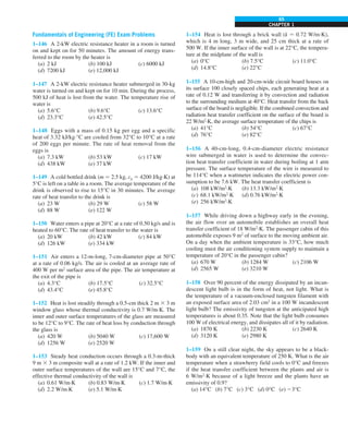 CHAPTER 1
65
Fundamentals of Engineering (FE) Exam Problems
1–146 A 2-kW electric resistance heater in a room is turned
on and kept on for 50 minutes. The amount of energy trans-
ferred to the room by the heater is
(a) 2 kJ (b) 100 kJ (c) 6000 kJ
(d) 7200 kJ (e) 12,000 kJ
1–147 A 2-kW electric resistance heater submerged in 30-kg
water is turned on and kept on for 10 min. During the process,
500 kJ of heat is lost from the water. The temperature rise of
water is
(a) 5.6°C (b) 9.6°C (c) 13.6°C
(d) 23.3°C (e) 42.5°C
1–148 Eggs with a mass of 0.15 kg per egg and a specific
heat of 3.32 kJ/kg·°C are cooled from 32°C to 10°C at a rate
of 200 eggs per minute. The rate of heat removal from the
eggs is
(a) 7.3 kW (b) 53 kW (c) 17 kW
(d) 438 kW (e) 37 kW
1–149 A cold bottled drink (m 5 2.5 kg, cp 5 4200 J/kg·K) at
5°C is left on a table in a room. The average temperature of the
drink is observed to rise to 15°C in 30 minutes. The average
rate of heat transfer to the drink is
(a) 23 W (b) 29 W (c) 58 W
(d) 88 W (e) 122 W
1–150 Water enters a pipe at 20°C at a rate of 0.50 kg/s and is
heated to 60°C. The rate of heat transfer to the water is
(a) 20 kW (b) 42 kW (c) 84 kW
(d) 126 kW (e) 334 kW
1–151 Air enters a 12-m-long, 7-cm-diameter pipe at 50°C
at a rate of 0.06 kg/s. The air is cooled at an average rate of
400 W per m2
surface area of the pipe. The air temperature at
the exit of the pipe is
(a) 4.3°C (b) 17.5°C (c) 32.5°C
(d) 43.4°C (e) 45.8°C
1–152 Heat is lost steadily through a 0.5-cm thick 2 m 3 3 m
window glass whose thermal conductivity is 0.7 W/m·K. The
inner and outer surface temperatures of the glass are measured
to be 12°C to 9°C. The rate of heat loss by conduction through
the glass is
(a) 420 W (b) 5040 W (c) 17,600 W
(d) 1256 W (e) 2520 W
1–153 Steady heat conduction occurs through a 0.3-m-thick
9 m 3 3 m composite wall at a rate of 1.2 kW. If the inner and
outer surface temperatures of the wall are 15°C and 7°C, the
effective thermal conductivity of the wall is
(a) 0.61 W/m·K (b) 0.83 W/m·K (c) 1.7 W/m·K
(d) 2.2 W/m·K (e) 5.1 W/m·K
1–154 Heat is lost through a brick wall (k 5 0.72 W/m·K),
which is 4 m long, 3 m wide, and 25 cm thick at a rate of
500 W. If the inner surface of the wall is at 22°C, the tempera-
ture at the midplane of the wall is
(a) 0°C (b) 7.5°C (c) 11.0°C
(d) 14.8°C (e) 22°C
1–155 A 10-cm-high and 20-cm-wide circuit board houses on
its surface 100 closely spaced chips, each generating heat at a
rate of 0.12 W and transferring it by convection and radiation
to the surrounding medium at 40°C. Heat transfer from the back
surface of the board is negligible. If the combined convection and
radiation heat transfer coefficient on the surface of the board is
22 W/m2
·K, the average surface temperature of the chips is
(a) 41°C (b) 54°C (c) 67°C
(d) 76°C (e) 82°C
1–156 A 40-cm-long, 0.4-cm-diameter electric resistance
wire submerged in water is used to determine the convec-
tion heat transfer coefficient in water during boiling at 1 atm
pressure. The surface temperature of the wire is measured to
be 114°C when a wattmeter indicates the electric power con-
sumption to be 7.6 kW. The heat transfer coefficient is
(a) 108 kW/m2
·K (b) 13.3 kW/m2
·K
(c) 68.1 kW/m2
·K (d) 0.76 kW/m2
·K
(e) 256 kW/m2
·K
1–157 While driving down a highway early in the evening,
the air flow over an automobile establishes an overall heat
transfer coefficient of 18 W/m2
·K. The passenger cabin of this
automobile exposes 9 m2
of surface to the moving ambient air.
On a day when the ambient temperature is 33°C, how much
cooling must the air conditioning system supply to maintain a
temperature of 20°C in the passenger cabin?
(a) 670 W (b) 1284 W (c) 2106 W
(d) 2565 W (e) 3210 W
1–158 Over 90 percent of the energy dissipated by an incan-
descent light bulb is in the form of heat, not light. What is
the temperature of a vacuum-enclosed tungsten filament with
an exposed surface area of 2.03 cm2
in a 100 W incandescent
light bulb? The emissivity of tungsten at the anticipated high
temperatures is about 0.35. Note that the light bulb consumes
100 W of electrical energy, and dissipates all of it by radiation.
(a) 1870 K (b) 2230 K (c) 2640 K
(d) 3120 K (e) 2980 K
1–159 On a still clear night, the sky appears to be a black-
body with an equivalent temperature of 250 K. What is the air
temperature when a strawberry field cools to 0°C and freezes
if the heat transfer coefficient between the plants and air is
6 W/m2
·K because of a light breeze and the plants have an
emissivity of 0.9?
(a) 14°C (b) 7°C (c) 3°C (d) 0°C (e) 23°C
 