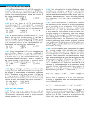 66
INTRODUCTION AND BASIC CONCEPTS
1–160 A 25-cm-diameter black ball at 130°C is suspended in
air, and is losing heat to the surrounding air at 25°C by con-
vection with a heat transfer coefficient of 12 W/m2
·K, and by
radiation to the surrounding surfaces at 15°C. The total rate of
heat transfer from the black ball is
(a) 217 W (b) 247 W (c) 251 W
(d) 465 W (e) 2365 W
1–161 A 3-m2
black surface at 140°C is losing heat to the
surrounding air at 35°C by convection with a heat transfer
coefficient of 16 W/m2
·K, and by radiation to the surrounding
surfaces at 15°C. The total rate of heat loss from the surface is
(a) 5105 W (b) 2940 W (c) 3779 W
(d) 8819 W (e) 5040 W
1–162 A person’s head can be approximated as a 25-cm
diameter sphere at 35°C with an emissivity of 0.95. Heat is
lost from the head to the surrounding air at 25°C by convection
with a heat transfer coefficient of 11 W/m2
·K, and by radiation
to the surrounding surfaces at 10°C. Disregarding the neck,
determine the total rate of heat loss from the head.
(a) 22 W (b) 27 W (c) 49 W
(d) 172 W (e) 249 W
1–163 A room is heated by a 1.2 kW electric resistance heater
whose wires have a diameter of 4 mm and a total length of
3.4 m. The air in the room is at 23°C and the interior surfaces
of the room are at 17°C. The convection heat transfer coef-
ficient on the surface of the wires is 8 W/m2
·K. If the rates of
heat transfer from the wires to the room by convection and by
radiation are equal, the surface temperature of the wire is
(a) 3534°C (b) 1778°C (c) 1772°C
(d) 98°C (e) 25°C
1–164 A person standing in a room loses heat to the air in the
room by convection and to the surrounding surfaces by radia-
tion. Both the air in the room and the surrounding surfaces are
at 20°C. The exposed surface of the person is 1.5 m2
and has
an average temperature of 32°C, and an emissivity of 0.90. If
the rates of heat transfer from the person by convection and by
radiation are equal, the combined heat transfer coefficient is
(a) 0.008 W/m2
·K (b) 3.0 W/m2
·K
(c) 5.5 W/m2
·K (d) 8.3 W/m2
·K
(e) 10.9 W/m2
·K
Design and Essay Problems
1–165 Write an essay on how microwave ovens work, and
explain how they cook much faster than conventional ovens.
Discuss whether conventional electric or microwave ovens
consume more electricity for the same task.
1–166 Using information from the utility bills for the coldest
month last year, estimate the average rate of heat loss from
your house for that month. In your analysis, consider the con-
tribution of the internal heat sources such as people, lights, and
appliances. Identify the primary sources of heat loss from your
house and propose ways of improving the energy efficiency of
your house.
1–167 Conduct this experiment to determine the combined
heat transfer coefficient between an incandescent lightbulb
and the surrounding air and surfaces using a 60-W lightbulb.
You will need a thermometer, which can be purchased in a
hardware store, and a metal glue. You will also need a piece
of string and a ruler to calculate the surface area of the light-
bulb. First, measure the air temperature in the room, and then
glue the tip of the thermocouple wire of the thermometer to the
glass of the lightbulb. Turn the light on and wait until the tem-
perature reading stabilizes. The temperature reading will give
the surface temperature of the lightbulb. Assuming 10 percent
of the rated power of the bulb is converted to light and is trans-
mitted by the glass, calculate the heat transfer coefficient from
Newton’s law of cooling.
1–168 It is well-known that at the same outdoor air tempera-
ture a person is cooled at a faster rate under windy conditions
than under calm conditions due to the higher convection heat
transfer coefficients associated with windy air. The phrase
wind chill is used to relate the rate of heat loss from people
under windy conditions to an equivalent air temperature for
calm conditions (considered to be a wind or walking speed of
3 mph or 5 km/h). The hypothetical wind chill temperature
(WCT), called the wind chill temperature index (WCTI), is an
equivalent air temperature equal to the air temperature needed
to produce the same cooling effect under calm conditions. A
2003 report on wind chill temperature by the U.S. National
Weather Service gives the WCTI in metric units as
WCTI (°C) 5 13.12 1 0.6215T 2 11.37V0.16
1 0.3965TV0.16
where T is the air temperature in °C and V the wind speed
in km/h at 10 m elevation. Show that this relation can be ex-
pressed in English units as
WCTI (°F) 5 35.74 1 0.6215T 2 35.75V0.16
1 0.4275TV0.16
where T is the air temperature in °F and V the wind speed in
mph at 33 ft elevation. Also, prepare a table for WCTI for air
temperatures ranging from 10 to 260°C and wind speeds rang-
ing from 10 to 80 km/h. Comment on the magnitude of the
cooling effect of the wind and the danger of frostbite.
 
