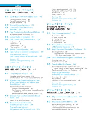 CONTENTS
viii
c h a p t e r t h r e e
STEADY HEAT CONDUCTION 142
3–1 Steady Heat Conduction in Plane Walls 143
Thermal Resistance Concept 144
Thermal Resistance Network 146
Multilayer Plane Walls 148
3–2 Thermal Contact Resistance 153
3–3 Generalized Thermal Resistance
Networks 158
3–4 Heat Conduction in Cylinders and Spheres 161
Multilayered Cylinders and Spheres 163
3–5 Critical Radius of Insulation 167
3–6 Heat Transfer from Finned Surfaces 170
Fin Equation 171
Fin Efficiency 176
Fin Effectiveness 178
Proper Length of a Fin 181
3–7 Bioheat Transfer Equation 187
3–8 Heat Transfer in Common Configurations 192
Topic of Special Interest:
Heat Transfer through Walls and Roofs 197
Summary 207
References and Suggested Reading 209
Problems 209
c h a p t e r f o u r
TRANSIENT HEAT CONDUCTION 237
4–1 Lumped System Analysis 238
Criteria for Lumped System Analysis 239
Some Remarks on Heat Transfer in Lumped Systems 241
4–2 Transient Heat Conduction in Large Plane
Walls, Long Cylinders, and Spheres with
Spatial Effects 244
Nondimensionalized One-Dimensional
Transient Conduction Problem 245
Exact Solution of One-Dimensional Transient Conduction
Problem 247
Approximate Analytical and Graphical Solutions 250
4–3 Transient Heat Conduction in Semi-Infinite
Solids 261
Contact of Two Semi-Infinite Solids 265
4–4 Transient Heat Conduction in
Multidimensional Systems 268
Topic of Special Interest:
Refrigeration and Freezing of Foods 276
Control of Microorganisms in Foods 276
Refrigeration and Freezing of Foods 278
Beef Products 279
Poultry Products 283
Summary 287
References and Suggested Reading 289
Problems 289
c h a p t e r f i v e
NUMERICAL METHODS
IN HEAT CONDUCTION 307
5–1 Why Numerical Methods? 308
1 Limitations 309
2 Better Modeling 309
3 Flexibility 310
4 Complications 310
5 Human Nature 310
5–2 Finite Difference Formulation
of Differential Equations 311
5–3 One-Dimensional Steady Heat Conduction 314
Boundary Conditions 316
Treating Insulated Boundary Nodes as Interior Nodes:
The Mirror Image Concept 318
5–4 Two-Dimensional Steady Heat Conduction 325
Boundary Nodes 326
Irregular Boundaries 330
5–5 Transient Heat Conduction 334
Transient Heat Conduction in a Plane Wall 336
Stability Criterion for Explicit Method: Limitation on Dt 338
Two-Dimensional Transient Heat Conduction 347
Topic of Special Interest:
Controlling the Numerical Error 352
Discretization Error 352
Round-Off Error 353
Controlling the Error in Numerical Methods 354
Summary 355
References and Suggested Reading 356
Problems 357
c h a p t e r s i x
FUNDAMENTALS OF CONVECTION 379
6–1 Physical Mechanism of Convection 380
Nusselt Number 382
6–2 Classification of Fluid Flows 384
Viscous versus Inviscid Regions of Flow 384
Internal versus External Flow 384
Compressible versus Incompressible Flow 384
Laminar versus Turbulent Flow 385
 