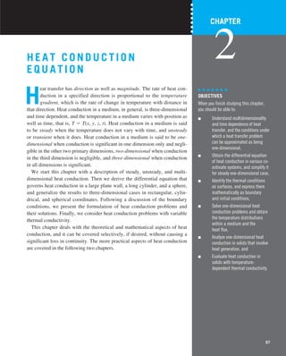 67
H EA T CONDUCTION
E QUA TION
H
eat transfer has direction as well as magnitude. The rate of heat con-
duction in a specified direction is proportional to the temperature
gradient, which is the rate of change in temperature with distance in
that direction. Heat conduction in a medium, in general, is three-dimensional
and time dependent, and the temperature in a medium varies with position as
well as time, that is, T 5 T(x, y, z, t). Heat conduction in a medium is said
to be steady when the temperature does not vary with time, and unsteady
or transient when it does. Heat conduction in a medium is said to be one-
dimensional when conduction is significant in one dimension only and negli-
gible in the other two primary dimensions, two-dimensional when conduction
in the third dimension is negligible, and three-dimensional when conduction
in all dimensions is significant.
We start this chapter with a description of steady, unsteady, and multi-
dimensional heat conduction. Then we derive the differential equation that
governs heat conduction in a large plane wall, a long cylinder, and a sphere,
and generalize the results to three-dimensional cases in rectangular, cylin-
drical, and spherical coordinates. Following a discussion of the boundary
conditions, we present the formulation of heat conduction problems and
their solutions. Finally, we consider heat conduction problems with variable
thermal conductivity.
This chapter deals with the theoretical and mathematical aspects of heat
conduction, and it can be covered selectively, if desired, without causing a
significant loss in continuity. The more practical aspects of heat conduction
are covered in the following two chapters.
CHAPTER
2
OBJECTIVES
When you finish studying this chapter,
you should be able to:
■ Understand multidimensionality
and time dependence of heat
transfer, and the conditions under
which a heat transfer problem
can be approximated as being
one-dimensional,
■ Obtain the differential equation
of heat conduction in various co-
ordinate systems, and simplify it
for steady one-dimensional case,
■ Identify the thermal conditions
on surfaces, and express them
mathematically as boundary
and initial conditions,
■ Solve one-dimensional heat
conduction problems and obtain
the temperature distributions
within a medium and the
heat flux,
■ Analyze one-dimensional heat
conduction in solids that involve
heat generation, and
■ Evaluate heat conduction in
solids with temperature-
dependent thermal conductivity.
 